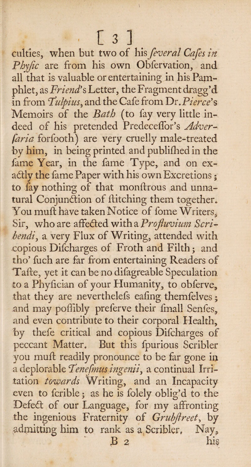 culties, when but two of his feveral Cafes in Phyfc are from his own Obfervation, and all that is valuable or entertaining in his Pam¬ phlet, as Friend's Letter, the Fragment dragg’d in from Fulpius, and the Cafe from Dr. Pierce's Memoirs of the Bath (to fay very little in¬ deed of his pretended Predeceffor’s Adver- faria forfooth) are very cruelly male-treated by him, in being printed and publifhed in the fame Year, in the fame Type, and on ex¬ actly the fame Paper with his own Excretions; to fay nothing of that monftrous and unna¬ tural Conjunction of ditching them together. You muft have taken Notice of fome Writers, Sir, who are affedted with a Profluvium Scri- bendi^ a very Flux of Writing, attended with copious Difcharges of Froth and Filth; and tho’ fuch are far from entertaining Readers of Tafte, yet it can be no difagreable Speculation to a Phyfician of your Humanity, to obferve, that they are neverthelefs eafing themfelves; and may poffibly preferve their fmall Senfes, and even contribute to their corporal Health, by thefe critical and copious Difcharges of peccant Matter. But this fpurious Scribler you muft readily pronounce to be far gone in a deplorable Tenefmus higenii, a continual Irri¬ tation towards Writing, and an. Incapacity even to fcrible 3 as he is folely oblig’d to the Defedt of our Language, for my affronting the ingenious Fraternity of Gruhftreet, by admitting him to rank as a Scribler, Nay, B 2 hk
