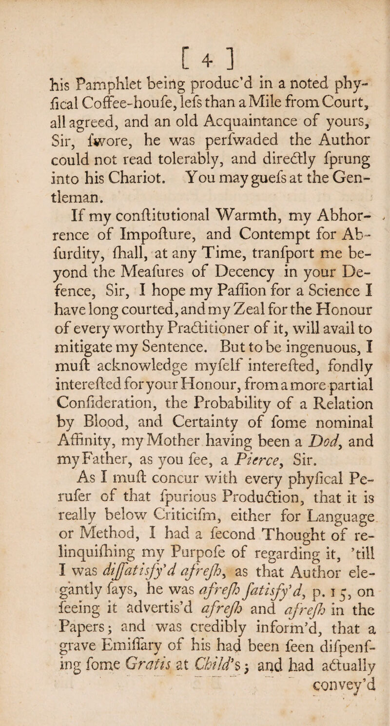 fical Coffee-houfe, lefs than a Mile from Court, all agreed, and an old Acquaintance of yours. Sir, fwore, he was perfwaded the Author could not read tolerably, and direCtly fprung into his Chariot. You may guefs at the Gen¬ tleman. If my conftitutional Warmth, my Abhor- , rence of Impofture, and Contempt for Ab- furdity, fhall, at any Time, tranfport me be¬ yond the Meafures of Decency in your De¬ fence, Sir, I hope my Pallion for a Science I have long courted, and my Zeal for the Honour of every worthy Practitioner of it, will avail to mitigate my Sentence. But to be ingenuous, I mu ft acknowledge myfelf interefted, fondly interefted for your Honour, from a more partial Confideration, the Probability of a Relation by Blood, and Certainty of fome nominal Affinity, my Mother having been a Dod, and my Father, as you fee, a Pierce, Sir. As I muft concur with every phyfical Pe- rufer of that fpurious Production, that it is really below Criticifm, either for Language or Method, I had a fecond Thought of re- linquifhing my Purpofe of regarding it, ’till I was dijfatisffd afrejh, as that Author ele¬ gantly fays, he was afrejh fatisff d, p. i 5, on feeing it advertis’d afrejh and afrejh in the Papers; and was credibly inform’d, that a grave Emiflary of his had been feen difpenf- ing fome Gratis at Child's; and had actually convey’d