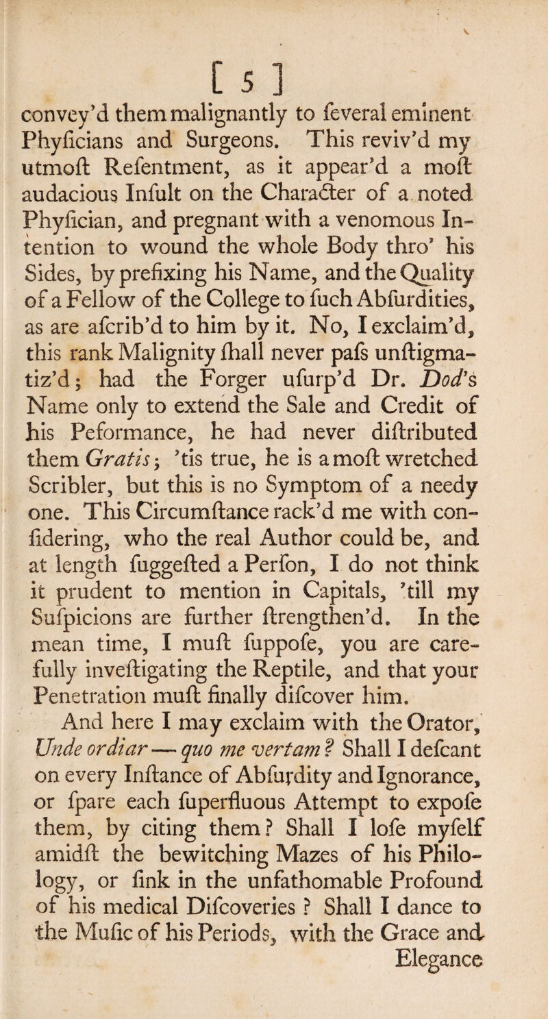 convey’d them malignantly to feveral eminent Phyficians and Surgeons. This reviv’d my utmoft Refentment, as it appear’d a moft audacious Infult on the Character of a noted Phyfician, and pregnant with a venomous In¬ tention to wound the whole Body thro’ his Sides, by prefixing his Name, and the Quality of a Fellow of the College to fuch Abfurdities, as are afcrib’d to him by it. No, I exclaim’d, this rank Malignity fhall never pafs unftigma- tiz’d; had the Forger ufurp’d Dr. Dod’s Name only to extend the Sale and Credit of his Peformance, he had never diftributed them Gratis’tis true, he is a moft wretched Scribler, but this is no Symptom of a needy one. This Circumftance rack’d me with con- iidering, who the real Author could be, and at length fuggefted a Perfon, I do not think it prudent to mention in Capitals, ’till my Suspicions are further ftrengthen’d. In the mean time, I muft fuppofe, you are care¬ fully inveftigating the Reptile, and that your Penetration muft finally difcover him. And here I may exclaim with the Orator, Unde ordiar — quo me vert am ? Shall I defcant on every Inftance of Abfurdity and Ignorance, or fpare each fuperfluous Attempt to expofe them, by citing them? Shall I lofe myfelf amidft the bewitching Mazes of his Philo¬ logy, or fink in the unfathomable Profound of his medical Difcoveries ? Shall I dance to the Mufic of his Periods, with the Grace and Elegance