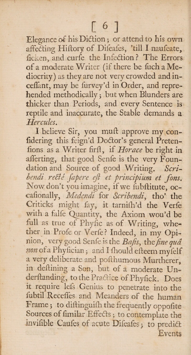 Elegance of his Didtion; or attend to his own affedting Hiftory of Difeafes, 'till I naufeate, ficken, and curfe the Infedtion? The Errors of a moderate Writer (if there be fuch a Me¬ diocrity) as they are not very crowded andin- ceflant, may be furvey’d in Order, and repre¬ hended methodically; but when Blunders are thicker than Periods, and every Sentence is reptile and inaccurate, the Stable demands a Hercules. I believe Sir, you mu ft approve my con- lidering this feign’d Dodtor’s general Preten- fions as a Writer firft, if Horace be right in aflerting, that good Senfe is the very Foun¬ dation and Source of good Writing. Scri- bendi reBe fapere eft et principium et fons. Now don’t you imagine, if we fubftitute, oc~ cafionally, Medendi for Scribendi, tho’ the Criticks might fay, it tarnifh’d the Verfe with a falfe Quantity, the Axiom wou’d be full as true of Phyfic as of Writing, whe¬ ther in Profe or Verfe? Indeed, in my Opi¬ nion, very good Senfe is the Bafts, the fine qua. non of a tdiyfician • and I fhould efteem myfelf a very deliberate and pofthumous Murtherer, in deftining a Son, but of a moderate Un- derftanding, to the Pradtice of Phyfick. Does it require lets Genius to penetrate into the fubtil Recedes and Meanders of the human Frame; to diftinguifh the frequently oppofite Sources of fimilar Effedts; to contemplate the invifible Caufes of acute Difeafes; to predidt Eyents