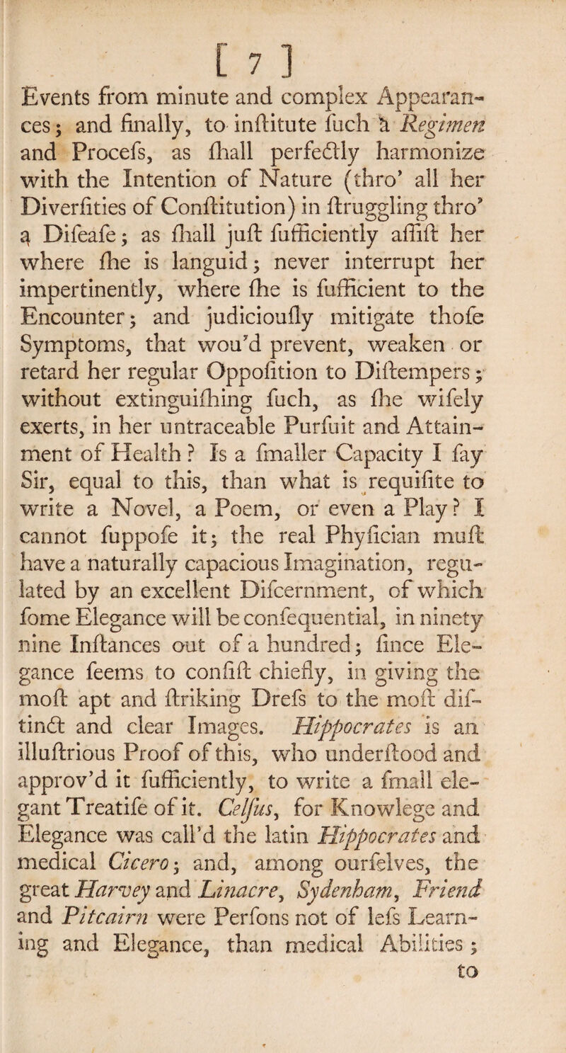 Events from minute and complex Appearan¬ ces ; and finally, to inftitute fuch k Regimen and Procefs, as fhall perfectly harmonize with the Intention of Nature (thro' all her Diverfities of Conftitution) in ftruggling thro 3 Difeafe; as fhall juft fufficiently aflift her where fhe is languid; never interrupt her impertinently, where fhe is fufficient to the Encounter; and judicioufly mitigate thofe Symptoms, that wou'd prevent, weaken or retard her regular Oppofition to Diftempers; without extinguifhing fuch, as fhe wifely exerts, in her untraceable Purfuit and Attain¬ ment of Health ? Is a fmaller Capacity I fay Sir, equal to this, than what is requifite to write a Novel, a Poem, or even a Play? I cannot fuppofe it; the real Phyfician muft have a naturally capacious Imagination, regu¬ lated by an excellent Difcernment, of which fome Elegance will be confequential, in ninety nine Inftances out of a hundred; fince Ele¬ gance feems to con lift chiefly, in giving the moft apt and ftriking Drefs to the moft dif- tindt and clear Images. Hippocrates is an illuftrious Proof of this, who underftood and approv’d it fufficiently, to write a filial! ele¬ gant Treatife of it. Celfus, for Knowlege and Elegance was call’d the latin Hippocrates and medical Cicero; and, among ourfelves, the great Harvey and Linacre, Sydenham, Friend and Fit cairn were Perfons not of lefs Learn¬ ing and Elegance, than medical Abilities; to