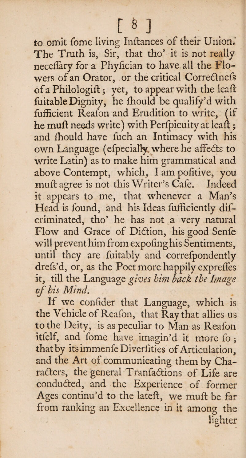 m to omit fome living Inftances of their Union. The Truth is, Sir, that tho' it is not really neceilary for a Phyfician to have all the Flo¬ wers of an Orator, or the critical Corredtnefs of a Philologift; yet, to appear with the leaf!: fuitable Dignity, he fhould be qualify'd with fufficient Reafon and Erudition to write, (if he muft needs write) with Perfpicuity at leaft; and thould have fuch an Intimacy with his own Language (efpecially, where he affedts to write Latin) as to make him grammatical and above Contempt, which, I am pofitive, you muft agree is not this Writer's Cafe. Indeed it appears to me, that whenever a Man's Head is found, and his Ideas fufficiently dis¬ criminated, tho* he has not a very natural Flow and Grace of Didtion, his good Senfe will prevent him from expoling his Sentiments, until they are fuitably and correfpondently drefs'd, or, as the Poet more happily exprefles it, till the Language gives him back the Image of his Mind. If we confider that Language, which is the Vehicle of Reafon, that Ray that allies us to the Deity, is as peculiar to Man as Reafon itfelf, and fome have imagin'd it more fo; that by itsimmenfeDiverfities of Articulation, and the Art of communicating them by Cha¬ racters, the general Tranfadtions of Life are condudted, and the Experience of former Ages continu'd to the lateft, we muft be far from ranking an Excellence in it among the lighter
