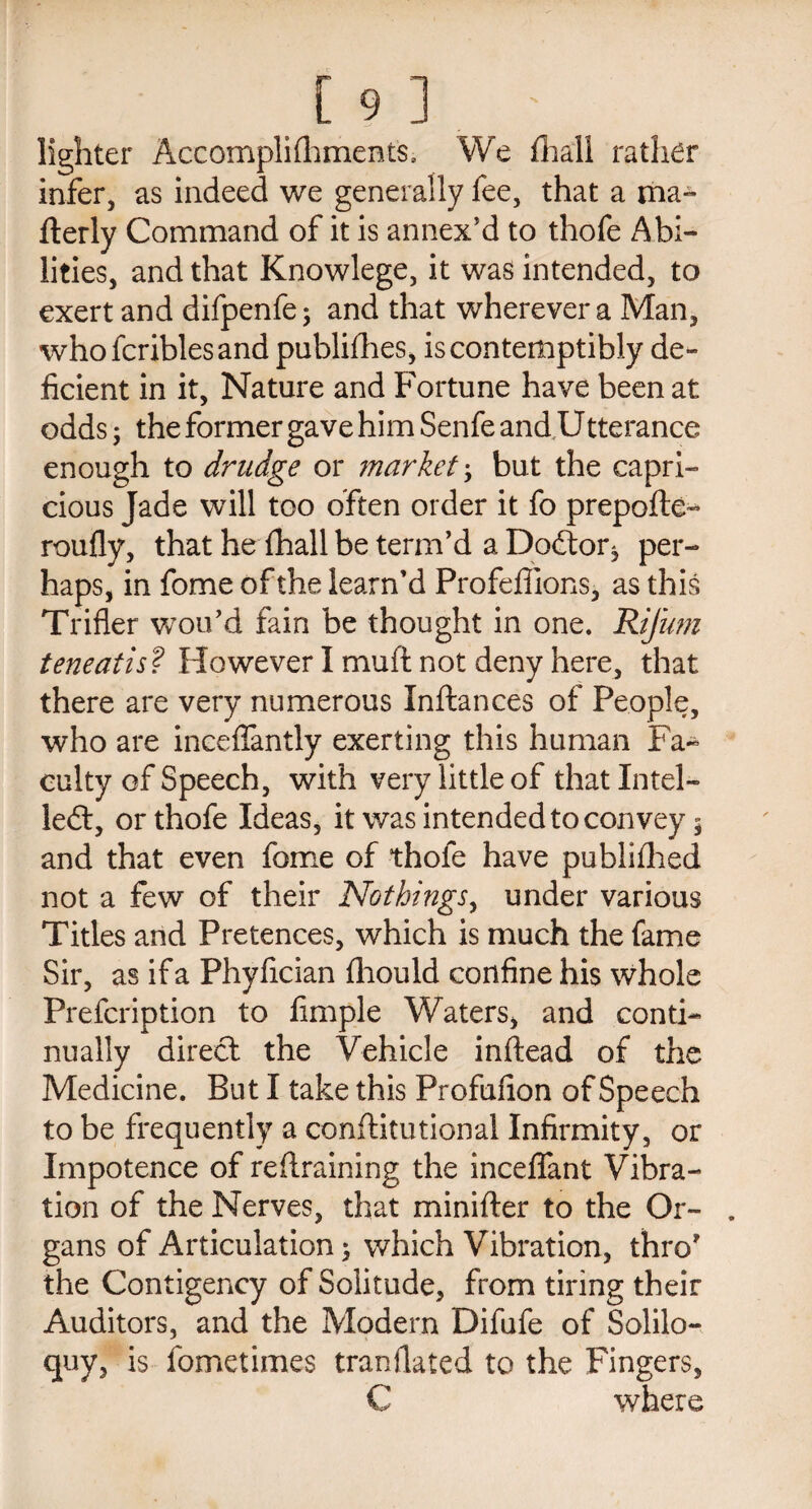 lighter Accomplifhments, We fhaii rather infer, as indeed we generally fee, that a ma~ fterly Command of it is annex'd to thofe Abi¬ lities, and that Knowlege, it was intended, to exert and difpenfe 5 and that wherever a Man, whofcriblesand publifhes, is contemptibly de¬ ficient in it, Nature and Fortune have been at odds 5 the former gave him Senfe andU tterance enough to drudge or market; but the capri¬ cious Jade will too often order it fo prepofte- roufly, that he fhall be term’d a Doftor* per¬ haps, in fome of the learn’d Profeffions, as this Trifler woo’d fain be thought in one. Rifum teneatis? However I muft not deny here, that there are very numerous Inftances of People, who are ineeflantly exerting this human Fa¬ culty of Speech, with very little of that Intel- left, or thofe Ideas, it was intended to convey 5 and that even fome of thofe have publifhed not a few of their Nothings, under various Titles and Pretences, which is much the fame Sir, as if a Phyfician fhould confine his whole Prefcription to Ample Waters, and conti¬ nually direct the Vehicle inftead of the Medicine. But I take this Profufion of Speech to be frequently a conftitutional Infirmity, or Impotence of retraining the inceffant Vibra¬ tion of the Nerves, that minifter to the Or¬ gans of Articulation 5 which Vibration, thro’ the Contigency of Solitude, from tiring their Auditors, and the Modern Difufe of Solilo¬ quy, is fometimes tranfiated to the Fingers, C where