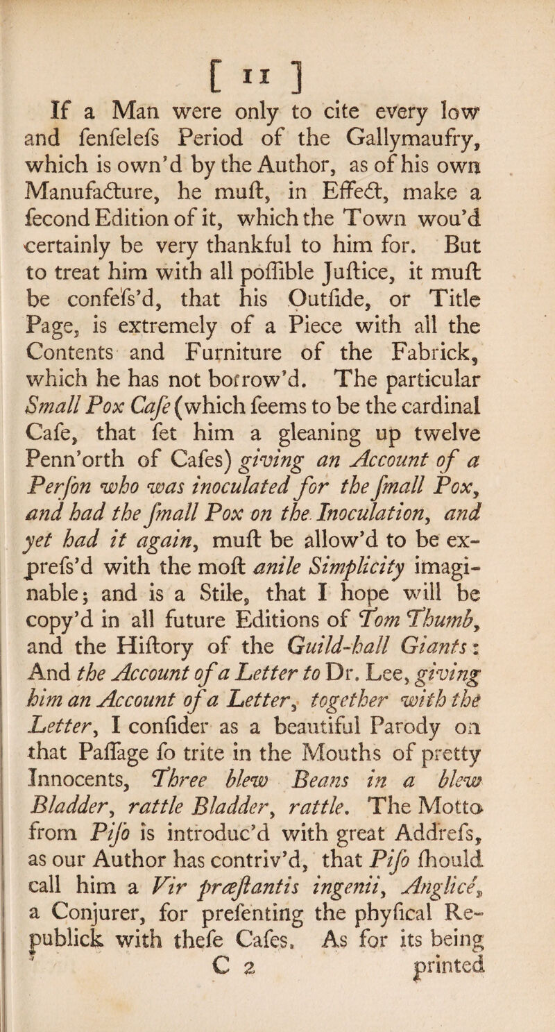 If a Man were only to cite every low and fenfelefs Period of the Gallymaufry, which is own’d by the Author, as of his own Manufacture, he miift, in EffeCt, make a fecond Edition of it, which the Town wou’d certainly be very thankful to him for. But to treat him with all poffible Juftice, it mu ft be confefs’d, that his Gutfide, or Title Page, is extremely of a Piece with all the Contents and Furniture of the Fabrick, which he has not borrow’d. The particular Small Pox Cafe (which feems to be the cardinal Cafe, that fet him a gleaning up twelve Penn’orth of Cafes) giving an Account of a Per [on who was inoculated for the fmall Poxy and had the fmall Pox on the Inoculation, and yet had it again, muft be allow’d to be ex- prefs’d with the moft anile Simplicity imagi¬ nable; and is a Stile, that I hope will be copy’d in all future Editions of fom cLhumby and the Hiftory of the Guild-hall Giants: And the Account of a Letter to Dr. Lee, giving him an Account of a Letter, together with the Letter, I confider as a beautiful Parody on that Paflfage fo trite in the Mouths of pretty Innocents, jthree blew Beans in a blew Bladder, rattle Bladder, rattle. The Motto from Pifo is introduc’d with great AdcTrefs, as our Author has contriv’d, that Pifo fhould call him a Vir preef antis ingenii, Anglicf a Conjurer, for prefenting the phyfical Re- publick with thefe Cafes, As for its being C z printed