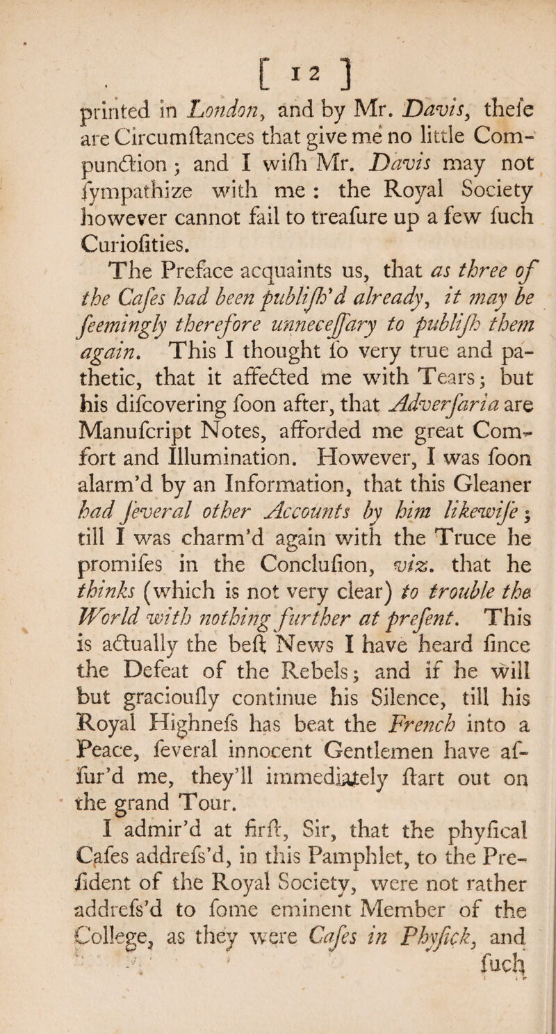 [ I* 3 printed in London, and by Mr. Davis, thefe are Circum fiances that give me no little Com- pund'ion; and I wifh Mr. Davis may not Sympathize with me : the Royal Society however cannot fail to treafure up a few fuch Curiofities. The Preface acquaints us, that as three of the Cafes had been publijh'd already, it may be feemingly therefore unnecejfary to publifh them again. This I thought fo very true and pa¬ thetic, that it affedted me with Tears; but his difeovering foon after, that Adverfaria are Manufcript Notes, afforded me great Com¬ fort and Illumination. However, I was foon alarm’d by an Information, that this Gleaner had feveral other Accounts by him likewife ; till I was charm’d again with the Truce he promifes in the Conclufion, viz. that he thinks (which is not very clear) to trouble the. World with nothing further at prefent. This is actually the beft News I have heard fince the Defeat of the Rebels; and if he will but gracioufly continue his Silence, till his Royal Highnefs has beat the French into a Peace, feveral innocent Gentlemen have af~ fur’d me, they’ll immediately ftart out on the grand Tour. I admir’d at firfl, Sir, that the phyfical Cafes addrefs’d, in this Pamphlet, to the Pre- fident of the Royal Society, were not rather addrefs’d to feme eminent Member of the College, as they were Cafes in Phyfick, and C' ' fuch l i r