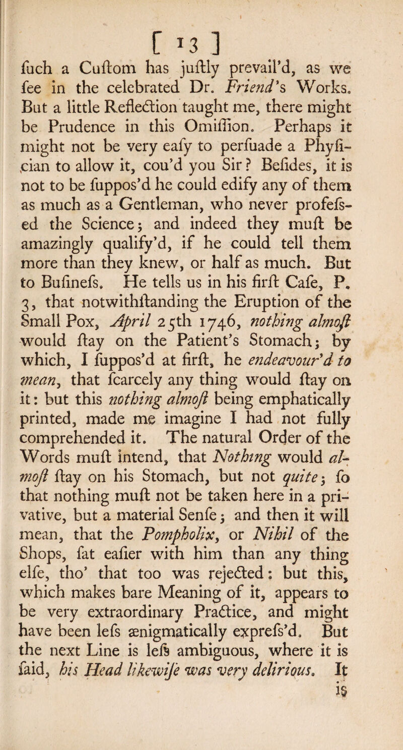 [ *3 ] fuch a Cuftom has juftly prevail’d, as we fee in the celebrated Dr. Friend's Works. But a little Reflection taught me, there might be Prudence in this Omifiion. Perhaps it might not be very eafy to perfuade a Phyfi- vcian to allow it, cou’d you Sir? Befldes, it is not to be fuppos’d he could edify any of them as much as a Gentleman, who never profefs- ed the Science 5 and indeed they mufl be amazingly qualify’d, if he could tell them more than they knew, or half as much. But to Bufinefs. He tells us in his firft Cafe, P. 3, that notwithstanding the Eruption of the Small Pox, April 25th 1746, nothing almofi would ftay on the Patient’s Stomach; by which, 1 fuppos’d at firft, he endeavour'd to mean, that Scarcely any thing would ftay on it: but this nothing almojl being emphatically printed, made me imagine I had not fully comprehended it. The natural Order of the Words mufl: intend, that Nothing would al¬ mojl ftay on his Stomach, but not quite; fo that nothing mufl: not be taken here in a pri¬ vative, but a material Senfe; and then it will mean, that the Po?npholix> or Nihil of the Shops, fat eafier with him than any thing elfe, tho’ that too was rejected: but this, which makes bare Meaning of it, appears to be very extraordinary Practice, and might have been left aenigmatically exprefs’d. But the next Line is left ambiguous, where it is faid, his Head likewije was very delirious. It •