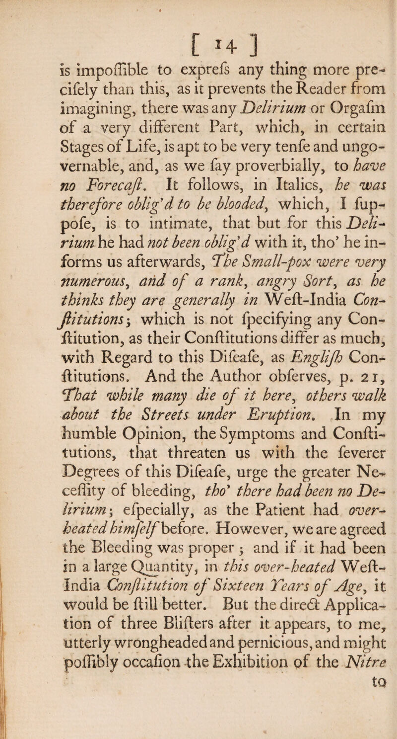 t M- ] is impoffible to exprefs any thing more pre- cifely than this, as it prevents the Reader from imagining, there was any Delirium or Orgafm of a very different Part, which, in certain Stages of Life, is apt to be very tenfe and ungo¬ vernable, and, as we fay proverbially, to have no Forecafi. It follows, in Italics, he was therefore oblig'd to be blooded, which, I fup- pofe, is to intimate, that but for this Deli¬ rium he had not been oblig'd with it, tho* he in¬ forms us afterwards, The Small-pox were very numerous, and of a rank, angry Sort, as he thinks they are generally in Weft-India Con- Jlitutions; which is not fpecifying any Con- ftitution, as their Conftitutions differ as much, with Regard to this Difeafe, as Englijh Con¬ ftitutions. And the Author obferves, p. 21, cThat while many die of it here, others walk about the Streets under Eruption. In my humble Opinion, the Symptoms and Confti¬ tutions, that threaten us with the feverer Degrees of this Difeafe, urge the greater Ne^ ceffity of bleeding, tho* there had been no De¬ lirium; efpecially, as the Patient had over¬ heated himfelf before. However, we are agreed the Bleeding was proper -y and if it had been in a large Quantity, in this over-heated Weft- India Confutation of Sixteen Tears of Age, it would be ftill better. But the direcft Applica¬ tion of three Blifters after it appears, to me, utterly wrongheaded and pernicious, and might poffibly occafion the Exhibition of the Nitre to