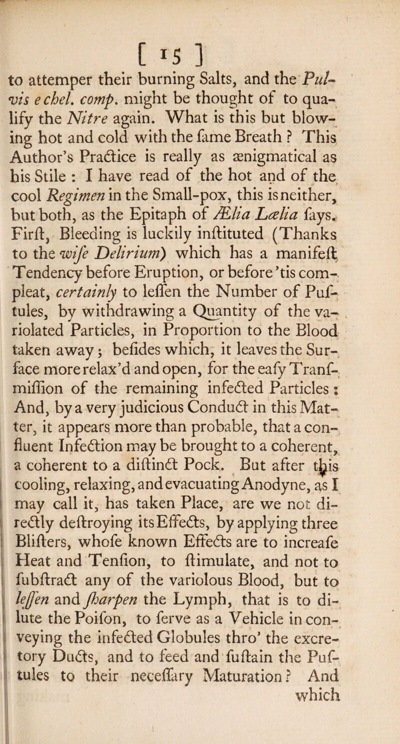 [ *5 ] to attemper their burning Salts, and the Pul- vis e chel. comp. might be thought of to qua¬ lify the Nitre again. What is this but blow¬ ing hot and cold with the fame Breath ? This Author’s Practice is really as enigmatical as bis Stile : I have read of the hot and of the cool Regimen in the Small-pox, this is neither, but both, as the Epitaph of JEha Lcelia fays. Firft, Bleeding is luckily inftituted (Thanks to the wife Delirium) which has a manifeft Tendency before Eruption, or before ’tis com-, pleat, certainly to leflen the Number of Puf- tules, by withdrawing a Quantity of the va¬ riolated Particles, in Proportion to the Blood taken away; befides which, it leaves the Sur¬ face more relax’d and open, for the eafy Tranf- miffion of the remaining infedted Particles: And, by a very judicious Conduct in this Mat¬ ter, it appears more than probable, that a con¬ fluent Infedtion may be brought to a coherent, a coherent to a diftindt Pock. But after t^is cooling, relaxing, and evacuating Anodyne, as I may call it, has taken Place, are we not di- redtly deftroying itsEffedts, by applying three Bliflers, whofe known EfFedts are to increafe Heat and Tenfion, to {Emulate, and not to fubfiradt any of the variolous Blood, but to leffen and parpen the Lymph, that is to di¬ lute the Poifon, to ferve as a Vehicle in con- veying the infedted Globules thro’ the excre¬ tory Dudts, and to feed and fuftain the Puf- tules to their neceffary Maturation? And which