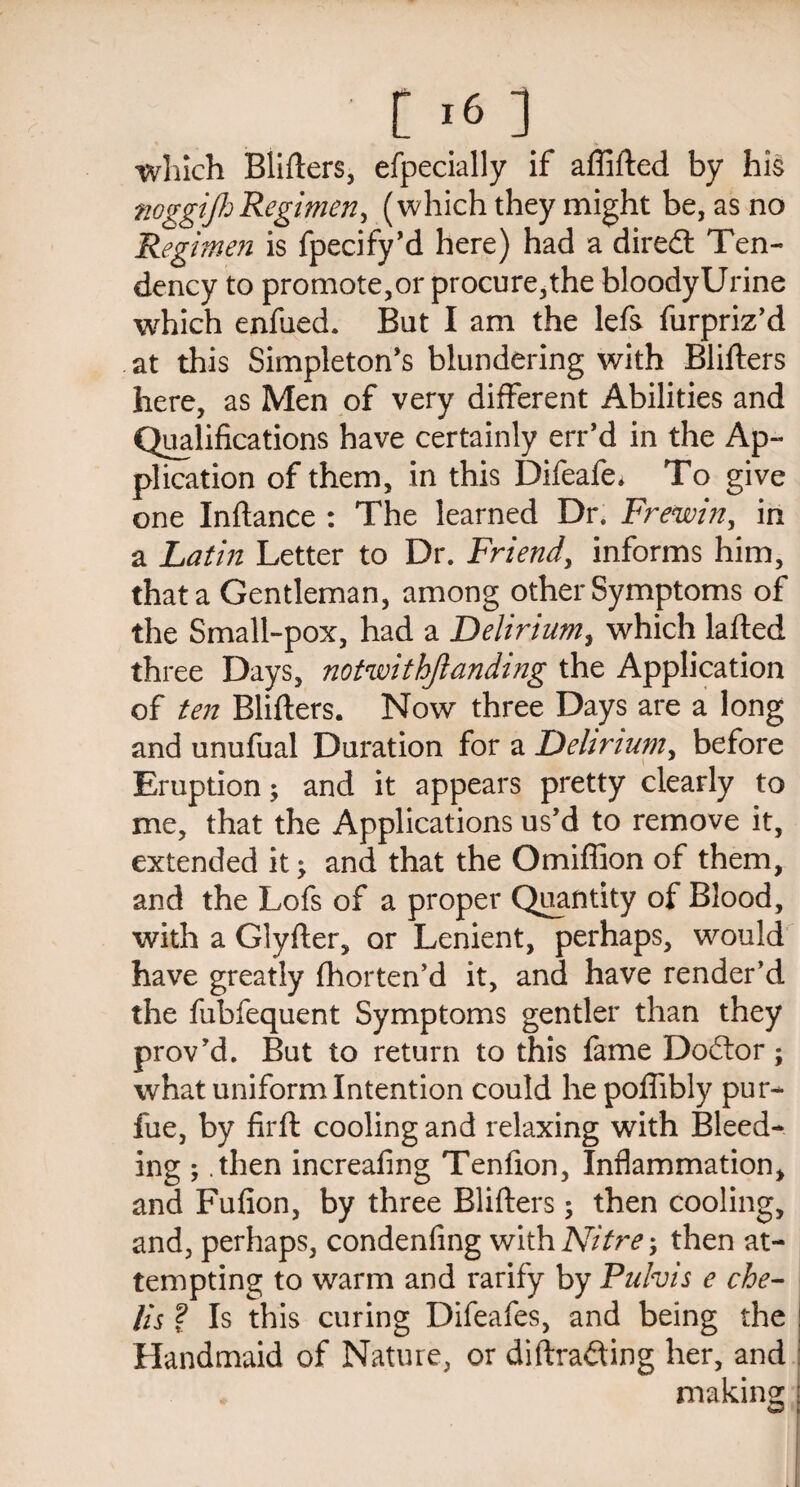 [16 ] which Blifters, efpecially if affifted by his noggifi Regimen, (which they might be, as no Regimen is fpecify’d here) had a diredt Ten¬ dency to promote,or procure,the bloodyUrine which enfued. But I am the lefs furpriz’d at this Simpleton’s blundering with Blifters here, as Men of very different Abilities and Qualifications have certainly err’d in the Ap¬ plication of them, in this Difeafe. To give one Inftance : The learned Dr. Frewin, in a Latin Letter to Dr. Friend, informs him, that a Gentleman, among other Symptoms of the Small-pox, had a Delirium, which lafted three Days, notwithjlanding the Application of ten Blifters. Now three Days are a long and unufual Duration for a Delirium, before Eruption; and it appears pretty clearly to me, that the Applications us’d to remove it, extended it > and that the Omiflion of them, and the Lofs of a proper Quantity of Blood, with a Glyfter, or Lenient, perhaps, would have greatly fhorten’d it, and have render’d the fubfequent Symptoms gentler than they prov’d. But to return to this fame Dodtor; what uniform Intention could he pofiibly pur- fue, by firft cooling and relaxing with Bleed¬ ing ; .then increafing Tenfion, Inflammation, and Fufion, by three Blifters; then cooling, and, perhaps, condenfing with Nitre; then at¬ tempting to warm and rarify by Pulvis e che- Us ? Is this curing Difeafes, and being the : Handmaid of Nature, or diftradting her, and t making: