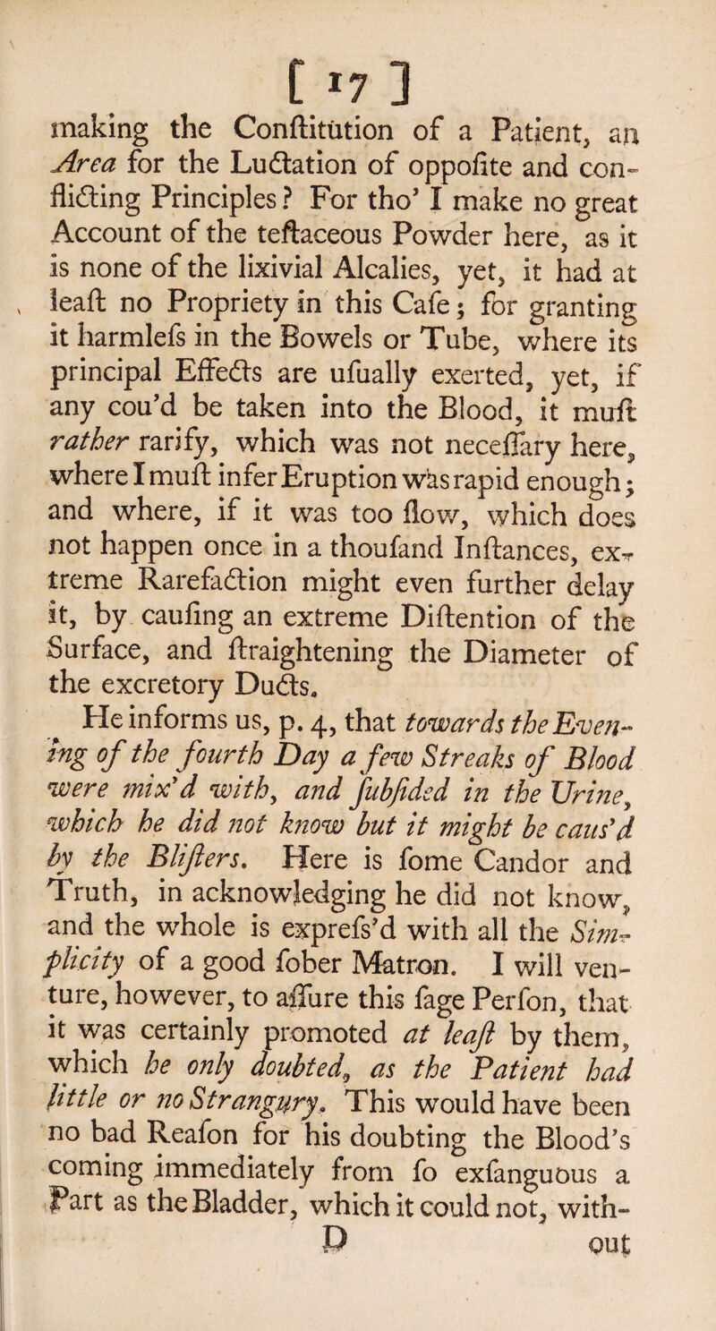117] making the Conftitution of a Patient, an Area for the Ludlation of oppofite and con- flifting Principles ? For tho’ I make no great Account of the teftaceous Powder here, as it is none of the lixivial Alcalies, yet, it had at lead; no Propriety in this Cafe ; for granting it harmlefs in the Bowels or Tube, where its principal Effeds are ufually exerted, yet, if any cou’d be taken into the Blood, it mull rather rarify, which was not neceflary here, where I muft infer Eruption was rapid enough; and where, if it was too flow, which does not happen once in a thoufand Inftances, ex- treme Rarefadion might even further delay it, by caufing an extreme Diftention of the Surface, and ftraightening the Diameter of the excretory Duds. He informs us, p. 4, that towards the Even¬ ing of the fourth Day a few Streaks of Blood were mix’d with, and fubjided in the Urine, which he did not know but it might be caus'd by the Blifters. Here is fome Candor and Truth, in acknowledging he did not know, and the whole is exprefs’d with all the Sim¬ plicity of a good fober Matron. I will ven¬ ture, however, to aflure this fage Perfon, that it was certainly promoted at leaf by them, which he only doubted, as the Patient had little or no Strangury, This would have been no bad Reafon for his doubting the Blood’s coming immediately from fo exlanguous a Part as the Bladder, which it could not, with¬ in out