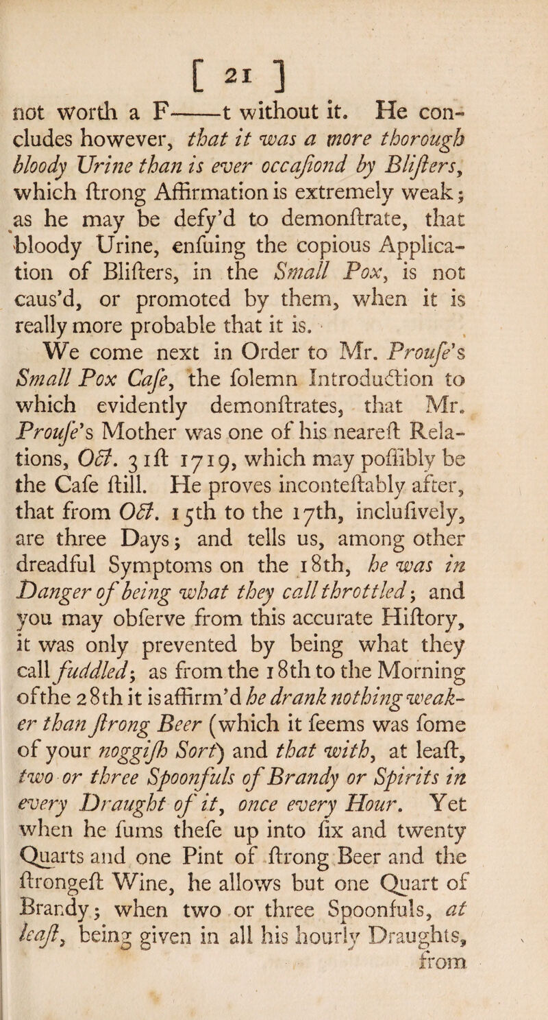 not wortli a F——t without it. He con- eludes however, that it was a more thorough bloody Ur me than is ever occafiond by Blifers, which ftrong Affirmation is extremely weak; as he may be defy’d to demonftrate, that bloody Urine, enfuing the copious Applica¬ tion of Blifters, in the Small Pox, is not caus’d, or promoted by them, when it is really more probable that it is. We come next in Order to Mr. Proufe s Small Pox Cafe, the folemn Introduction to which evidently demonftrates, that Mr. Proufe1 s Mother was one of his neareft Rela¬ tions, Off. 31ft 1719, which may poffibly be the Cafe ftill. He proves inconteftably after, that from Off. 15th to the 17th, inclufively, are three Days; and tells us, among other dreadful Symptoms on the 18th, he was in Danger of behig what they call throttled; and you may obferve from this accurate Hiftory, it was only prevented by being what they call fuddledas from the 18 th to the Morning of the 2 8 th it is affirm’d he drank nothing weak¬ er than ftrong Beer (which it feems was fome of your noggifo Sort) and that with, at lead:, two or three Spoonfuls of Brandy or Spirits in every Draught of it, once every Hour. Yet when he fums thefe up into fix and twenty Quarts and one Pint of ftrong Beer and the ftrongeft Wine, he allows but one Quart of Brandy -y when two or three Spoonfuls, at leaf, being given in all his hourly Draughts, from.