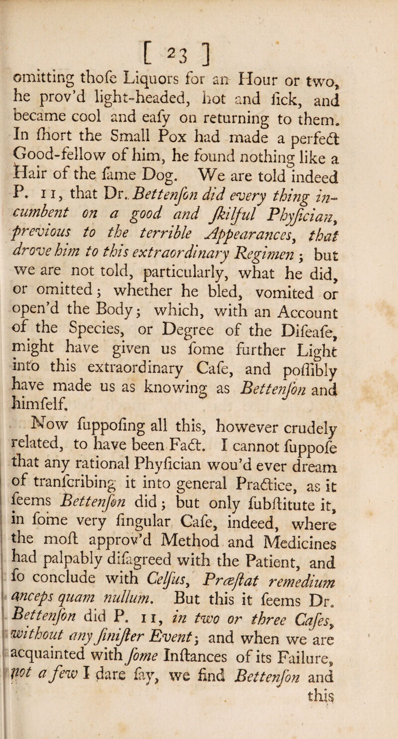 [ 2 3 ] omitting thofe Liquors for an Hour or two, he prov’d light-headed, hot and iick, and became cool and eafy on returning to them. In fhort the Small Pox had made a perfedt Good-fellow of him, he found nothing like a Plair of the fame Dog. We are told indeed P. ii, that Dr..Bettenfon did every thing in¬ cumbent on a good and Jkilful Phyjician, previous to the terrible Appearances, that drove him to this extraordinary Regimen ; but we are not told, particularly, what he did, or omitted; whether he bled, vomited or open’d the Body; which, with an Account of the Species, or Degree of the Difeafe, might have given us fome further Light into this extraordinary Cafe, and poffibly have made us as knowing as Bettenfon and himfelf. Now fuppofing all this, however crudely related, to have been Fadt. I cannot fuppofe that any rational Phyfician wou’d ever dream of tranfcribing it into general Pradtice, as it feems Bettenfon did; but only fubditute it, in fome very Angular Cafe, indeed, where the mod approv’d Method and Medicines had palpably difagreed with the Patient, and conclude with Celfus, Prcejlat remedium Weeps quam nullum. But this it feems Dra 1 Bettenfon did P. 11, in two or three Cafes, without any finijler Events and when we are acquainted withfome Indances of its Failure* : pot a few I dare fay, we find Bettenfon and this