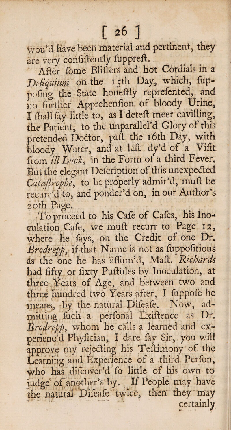 Wou’d have been material and pertinent, they are very confidently jfuppreft. After fome Bliders and hot Cordials in a Deliquium on the 15th Day, which, fup- pofing the State honeftly reprefented,. and no further Apprehenfion of bloody Urine, I (hall fay little to, as I deted meer cavilling, the Patient, to the unparallel’d Glory of this pretended DoCtor, pad the 16th Day, with bloody Water, and at lad dy’d of a Vifit from ill Luck, in the Form of a third Fever. But the elegant Defcription of this unexpected Cataftrophe, to be properly admir’d, mud be reeurr’d to, and ponder’d on, in our Author’s 20th Page. To proceed to his Cafe of Cafes, his Ino¬ culation Cafe, we mud recurr to Page 12, where he fays, on the Credit of one Dr. Brodrepp, if that Name is not as fuppofitious as the one he has aflum’d, Mad. Richards had fifty or fixty Pudules by Inoculation, at three Years of Age, and between two and three hundred two Years after, I fuppofe he means, by the natural Difeafe. Now, ad¬ mitting fuch a perfonal Exidence as Dr. Brodrepp, whom he calls a learned and ex¬ perienc’d Phyfician, I dare fay Sir, you will approve my rejecting his Tedimony of the Learning and Experience of a third Perfon, who has difcover’d fo little of his own to judge of another’s by. If People may have the natural' Difeafe twice, then they may ’’i>- ' . ~ ’ certainly