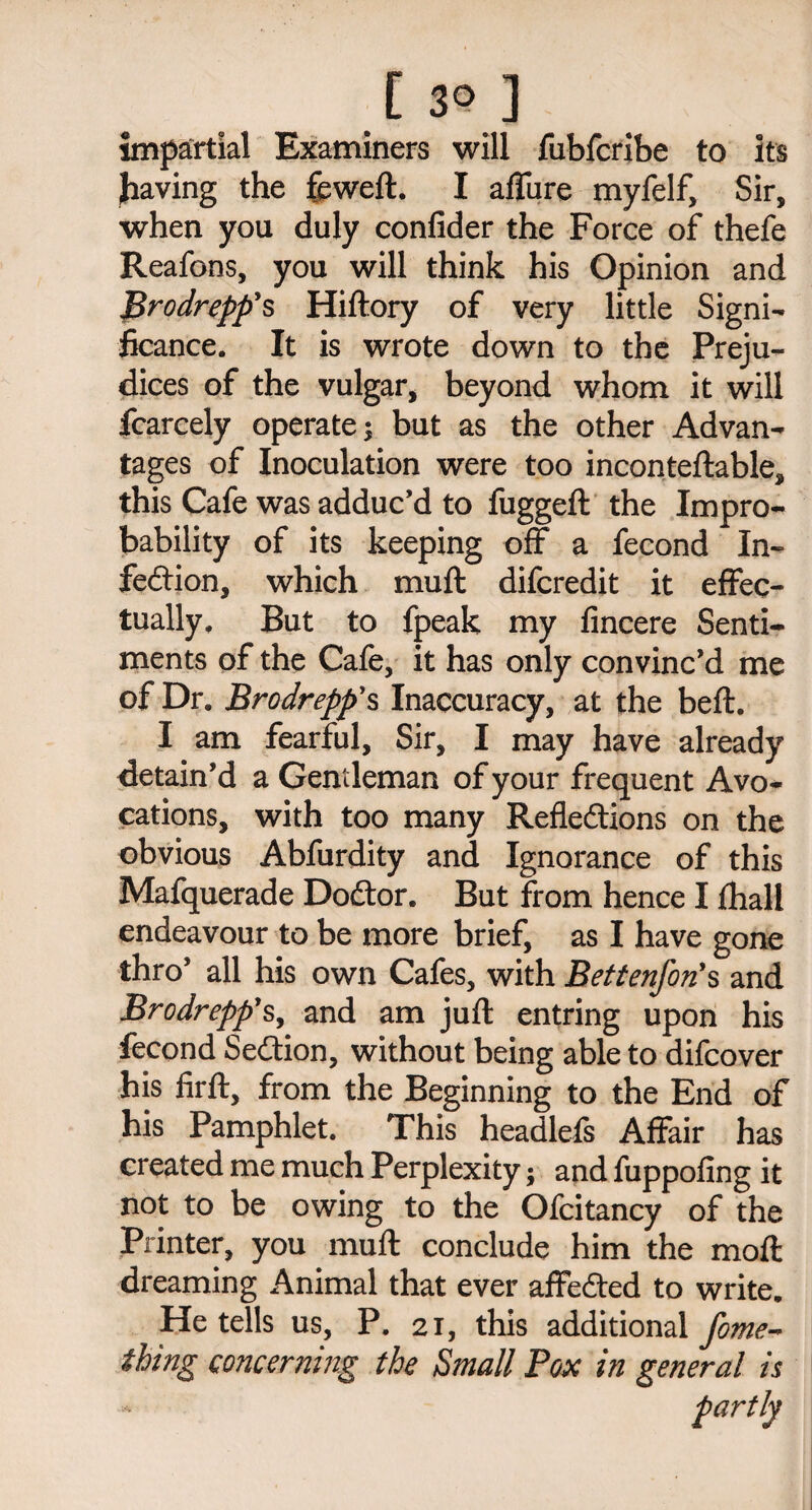[30] impartial Examiners will fubfcribe to its having the feweft. I allure myfelf, Sir, when you duly confider the Force of thefe Reafons, you will think his Opinion and Brodreppys Hiftory of very little Signi¬ ficance. It is wrote down to the Preju¬ dices of the vulgar, beyond whom it will fcarcely operate; but as the other Advan¬ tages of Inoculation were too inconteftable, this Cafe was adduc'd to fuggeft the Impro¬ bability of its keeping off a fecond In¬ fection, which muft difcredit it effec¬ tually. But to fpeak my fincere Senti¬ ments of the Cafe, it has only convinc'd me of Dr. Brodrepp's Inaccuracy, at the belt. I am fearful. Sir, I may have already detain’d a Gentleman of your frequent Avo¬ cations, with too many Reflections on the obvious Abfurdity and Ignorance of this Mafquerade DoCtor. But from hence I fhall endeavour to be more brief, as I have gone thro’ all his own Cafes, with Bettenfon's and Brodrepp's, and am juft entring upon his fecond SeCtion, without being able to difcover his firft, from the Beginning to the End of his Pamphlet. This headlefs Affair has created me much Perplexity; and fuppofing it not to be owing to the Ofeitancy of the Printer, you muft conclude him the moft dreaming Animal that ever affeCted to write. He tells us, P. 21, this additional fome- thing concerning the Small Pox in general is