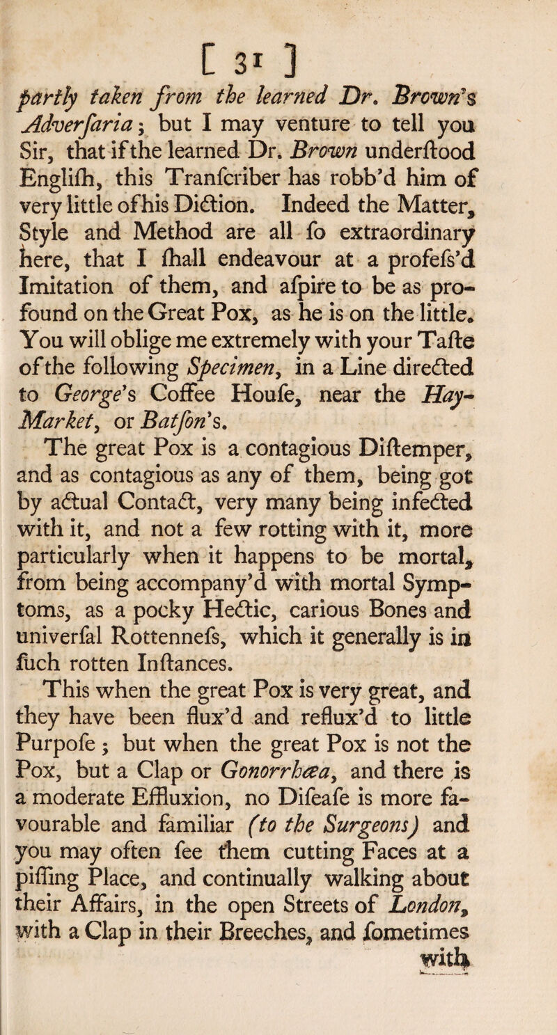 partly taken from the learned Dr. Brown's Adverfaria -y but I may venture to tell you Sir, that if the learned Dr. Brown underftood Englifh, this Tranfcriber has robb’d him of very little of his Didtion. Indeed the Matter, Style and Method are all fo extraordinary here, that I fhall endeavour at a profefs’d Imitation of them, and afpire to be as pro¬ found on the Great Pox, as he is on the little. You will oblige me extremely with your Tafte of the following Specimen, in a Line directed to George's Coffee Houfe, near the Hay- Market, or Baffin's. The great Pox is a contagious Diftemper, and as contagious as any of them, being got by adtual Contact, very many being infedted with it, and not a few rotting with it, more particularly when it happens to be mortal* from being accompany’d with mortal Symp¬ toms, as a pocky Hedtic, carious Bones and univerfal Rottennefs, which it generally is in fuch rotten Inftances. This when the great Pox is very great, and they have been flux’d and reflux’d to little Purpofe ; but when the great Pox is not the Pox, but a Clap or Gonorrhoea, and there is a moderate Effluxion, no Difeafe is more fa¬ vourable and familiar (to the Surgeons) and you may often fee them cutting Faces at a piffing Place, and continually walking about their Affairs, in the open Streets of London, with a Clap in their Breeches, and fometimes