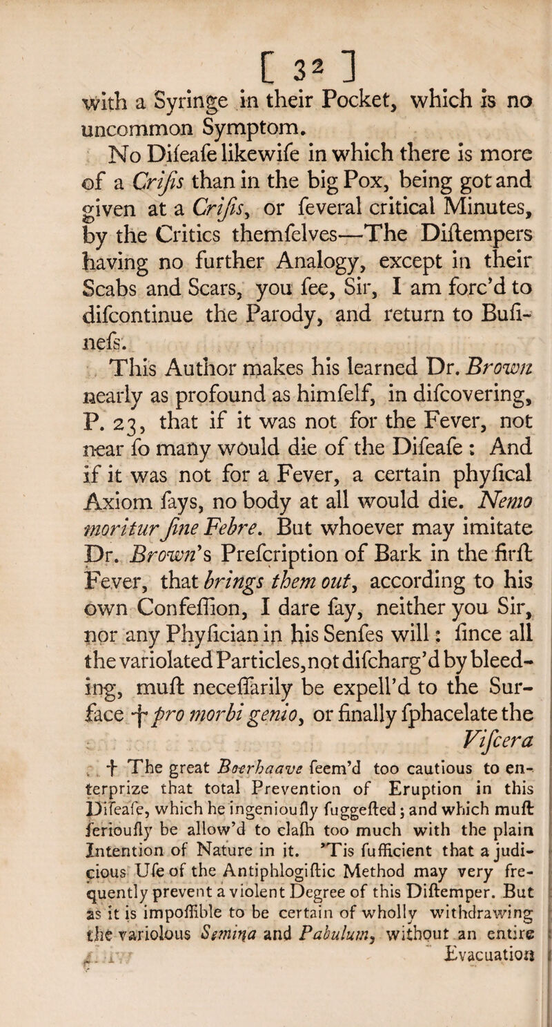 [ 3* ] with a Syringe in their Pocket, which is no uncommon Symptom. No Difeafe likewife in which there is more of a Crifis than in the big Pox, being got and given at a Crifis, or feveral critical Minutes, by the Critics themfelves—The Diftempers having no further Analogy, except in their Scabs and Scars, you fee. Sir, I am forc'd to difcontinue the Parody, and return to Bufi- nefs. This Author makes his learned Dr. Brown nearly as profound as himfelf, in difcovering, P. 23, that if it was not for the Fever, not near fo many would die of the Difeafe ; And if it was not for a Fever, a certain phyfical Axiom fays, no body at all would die. Nemo moritnrfine Fehre. But whoever may imitate Dr. Brown's Prefcription of Bark in the firffc Fever, that brings them out, according to his own Confefiion, I dare fay, neither you Sir, nor any Phyfician in his Senfes will; lince all the variolated Particles,not difdharg’d by bleed¬ ing, muft neceffarily be expell’d to the Sur¬ face pro morbi genio> or finally fphacelate the Vifcera , *f- The great Bo-erhaave Teem’d too cautious to en- terprize that total Prevention of Eruption in this Difeafe, which he ingeniously fuggefted; and which muft jerioufly be allow’d to clafh too much with the plain Intention of Nature in it. ’Tis TufRcient that a judi¬ cious Ufeof the Antiphlogiftic Method may very fre¬ quently prevent a violent Degree of this Diftemper. But as it is impoffible to be certain of wholly withdrawing the variolous Smina and Pabulum, without an entire :