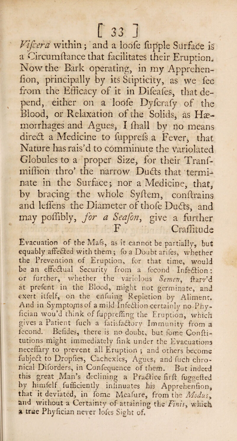 Yifcera within; and a lobfe fupple Surface k a Circumftance that facilitates their Eruption. Now the Bark operating, in my Apprehen- iion, principally by its Stipticity, as we fee from the Efficacy of it in Difeafes, that de¬ pend, either on a loofe Dyfcrafy of the Blood, or Relaxation of the Solids, as Hae¬ morrhages and Agues, I (hall by no means direfl a Medicine to fupprefs a Fever, that Nature has rais’d to comminute the Variolated Globules to a proper Size, for their Tranfr million thro’ the narrow Bufrs that termi¬ nate in the Surface; nor a Medicine, that, by bracing the whole Syftem, conftrains and leffens the Diameter of thofe Dufts, and may poffibly, for a Seafon, give a further F Graffiti) de Evacuation of the Mafs, as it cannot be partially, but equably affected with them ; fo a Doubt antes, whether the Prevention of Eruption, for that time, would be an effectual Security from a fecond Infection: or further, whether the variolous Semen, ftarv’d at prefent in the Blood, might not germinate, and exert itfelf, on the eiifuing Repletion by Aliment. And in Symptopisof a mild Infedion certainly no Phy¬ sician wou’d think of fuppreffing the Eruption, which gives a Patient fuch a fatisfa&ory Immunity from a fecond. Befides, there is no doubt, but fome Confti- tutions might immediately fink under the Evacuations neceflary to prevent all Eruption ; and others become fubje& to Dropfies, Cachexies, Agues, and fuch chro¬ nical Diforders, in Confequence of them. But indeed this great Man’s declining a P radii ce hr ft fuggefted by himfelf fufficiently inlmuates his Apprehenfion, that it deviated, in fome Meafure, from the Modusy and without a Certainty of attaining the Finis y whkk a true Phyftcian never lofcs Sight of.