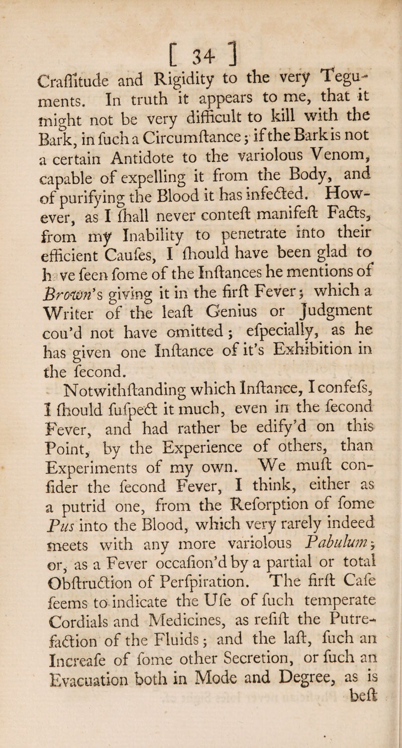 [ 3+ ] Craffitude and Rigidity to the very Tegu¬ ments. In truth it appears to me, that it might not be very difficult to kill with the Bark, in fuch a Circumftance; if the Barkis not a certain Antidote to the variolous Venom, capable of expelling it from the Body, and of purifying the Blood it has mfedted. How¬ ever, as I (hall never conteft manifeft Fadts, from my Inability to penetrate into their efficient Caufes, I ffiould have been glad to h ve feen fome of the Inftances he mentions of Brown's giving it in the firft Fever y which a Writer of the leaft Genius or Judgment cou’d not have omitted; efpecially, as he has given one Inftance of it’s Exhibition in the fecond. Notwithftanding which Inftance, I confefs, I ffiould fufpedt it much, even in the fecond Fever, and had rather be edify?d on this Point, by the Experience of others, than Experiments of my own. We muft con- fider the fecond Fever, I think, either as a putrid one, from the Reforption of fome Pus into the Blood, which very rarely indeed meets with any more variolous Pabulum; or, as a Fever occafion’d by a partial or total Obftrudtion of Perfpiration. The firft Cafe feems to indicate the Ufe of fuch temperate Cordials and Medicines, as refill the Putre- fadtion of the Fluids; and the laft, fuch an Increafe of fome other Secretion, or fuch an Evacuation both in Mode and Degree, as is