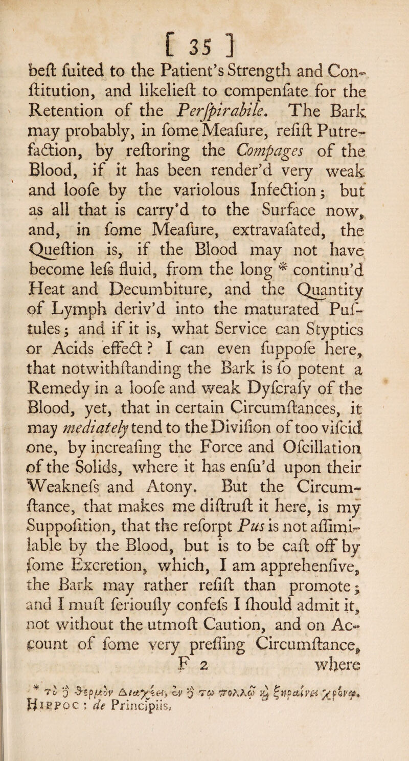 bed fuited to the Patient’s Strength and Con- ditution, and likelied to compenfate for the Retention of the Perfpirabile. The Bark may probably, in fome Meafure, refid Putre- fadtion, by redoring the Comp ages of the Blood, if it has been render’d very weak and loofe by the variolous Infection; but as all that is carry’d to the Surface now, and, in fome Meafure, extravafated, the Quedion is, if the Blood may not have become left fluid, from the long * continu’d Heat and Decumbiture, and the Quantity of Lymph deriv’d into the maturated Puf- tules; and if it is, what Service can Styptics or Acids effed ? I can even fiippofe here, that notwithftanding the Bark is fo potent a Remedy in a loofe and weak Dyfcrafy of the Blood, yet, that in certain Circumftances, it may mediately tend to the Divifion of too vifcid one, by increafing the Force and Ofcillation of the Solids, where it has enfird upon their Weaknefs and Atony. But the Circum- dance, that makes me didrud it here, is my Suppofltion, that the reforpt Pus is not aflimi- iable by the Blood, but is to be cad off by fome Excretion, which, I am apprehenfive, the Bark may rather refifl: than promote; and I mud ferioufly confefs I fhould admit it, not without the utrnoft Caution, and on Ac¬ count of fome very prefiing Circumdance^ F 2 where v To q Siffiov ly q t&> atsAXg) y %tipdLiv& Jfxppo c : de Principiis,
