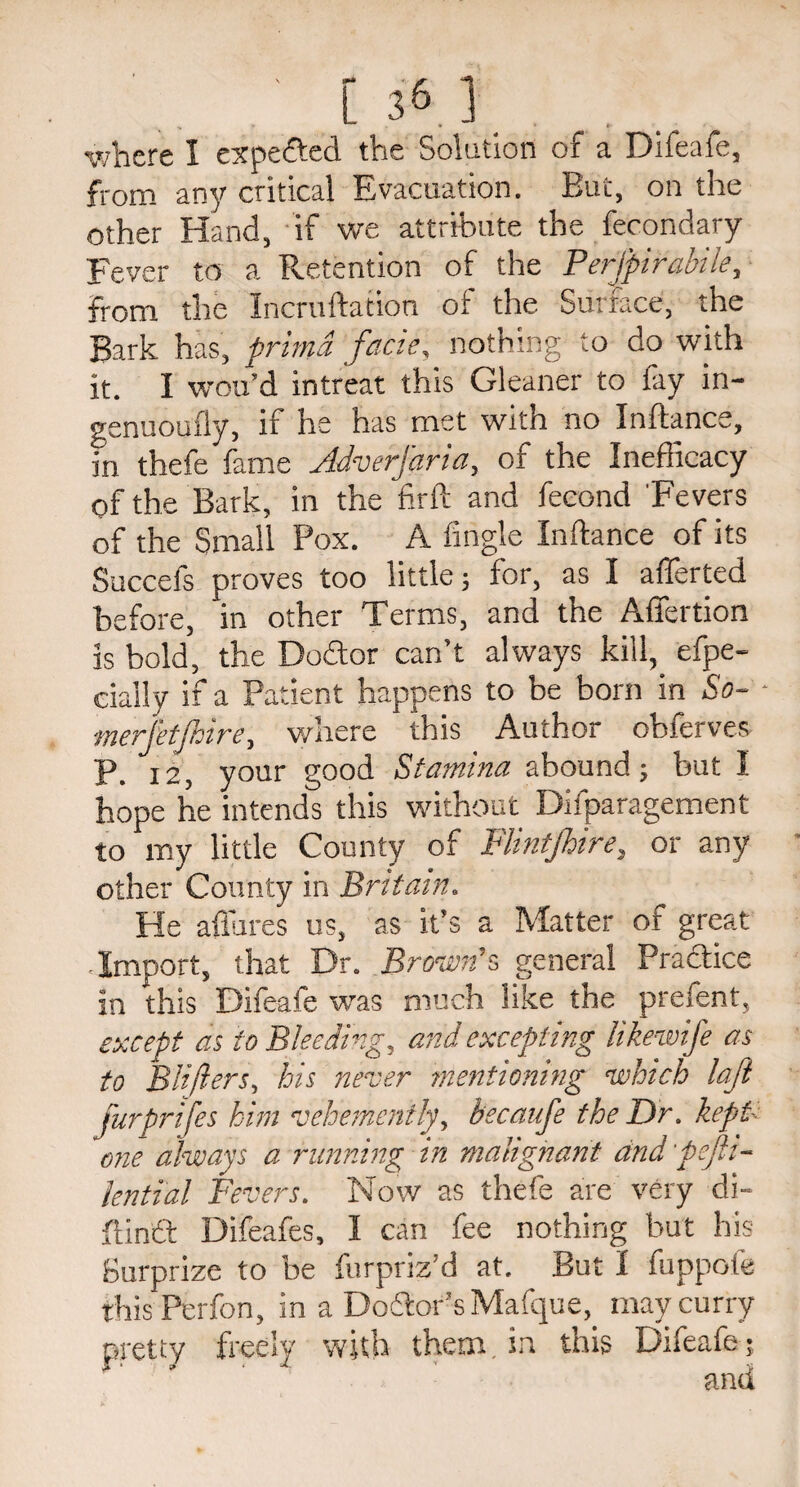 [ 36.1 where I expected the Solution of a Difeafe, from any critical Evacuation. But, on the other Hand, if we attribute the fecondary Fever to a Retention of the Perfpirabile, from the Incruftation of the Surface, the Bark has, primd facie, nothing to do with it. I wou’d intreat this Gleaner to fay in- genuoufly, if he has met with no Inftance, in thefe fame Jdverfaria, of the Inefficacy of the Bark, in the firft and fecond Fevers of the Small Pox. A Angle Inftance of its Succefs proves too little; for, as I afferted before, in other Terms, and the Affertion is bold, the Doftor can’t always kill, efpe- cially if a Patient happens to be born in So- merfetjhire, where this Author obferves P. 12, your good Stamina abound; but I hope he intends this without Difparagement to my little County of Flintjhire, or any other County in Britain. He allures us, as it’s a Matter of great Import, that Dr. Brown’s general Practice in this Difeafe was much like the prefent, except as to Bleeding, and excepting likewife as to Blijlers, his never mentioning which laji j'urprifes him vehemently, becaufe the Dr. kept< one always a running in malignant dnd'pefh- lential Fevers. Now as thefe are very di- ftindf Difeafes, I can fee nothing but his Surprize to be furpriz’d at. But I fuppofe thisPerfon, in a Dodtor’sMafque, may curry pretty freely with them, in this Difeafe;