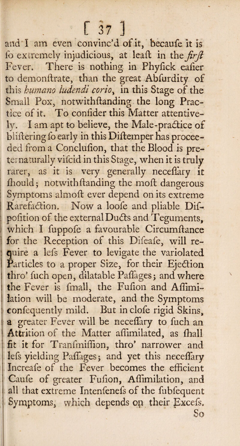 and 1 am even convinc’d of it, becaufe it is fo extremely injudicious, at lead in thefirjl Fever. There is nothing in Phyfick ealier to demonftrate, than the great Abfurdity of this humano ludendi corioy in this Stage of the Small Pox, notwithflanding the long Prac¬ tice of it. To coniider this Matter attentive¬ ly. I am apt to believe, the Male-practice of bliftering fo early in this Diftemper has procee¬ ded from a Conclufion, that the Blood is pre- ternaturally vifcid in this Stage, when it is truly rarer, as it is very generally neceflary it fhould$ notwithflanding the moft dangerous ! Symptoms almoft ever depend on its extreme ! Rarefaction. Now a loofe and pliable Dif- pofition of the external DuCts and Teguments, which I fuppofe a favourable Circumftance 1 for the Reception of this Difeafe, will re¬ quire a lefs Fever to levigate the variolated Particles to a proper Size, for their Ejection ! thro’ fuch open, dilatable Paflages; and where | the Fever is fmall, the Fufion and Affimi- ! lation will be moderate, and the Symptoms ! confequently mild. But in clofe rigid Skins, ! a greater Fever will be neceffary to fuch an Attrition of the Matter affimilated, as fhall fit it for Tranfmiffion, thro’ narrower and lefs yielding Paflages; and yet this neceffary Increafe of the Fever becomes the efficient Caufe of greater Fufion, Affimilation, and all that extreme Intenfenefs of the fubfequent Symptoms, which depends op their Excefs, So