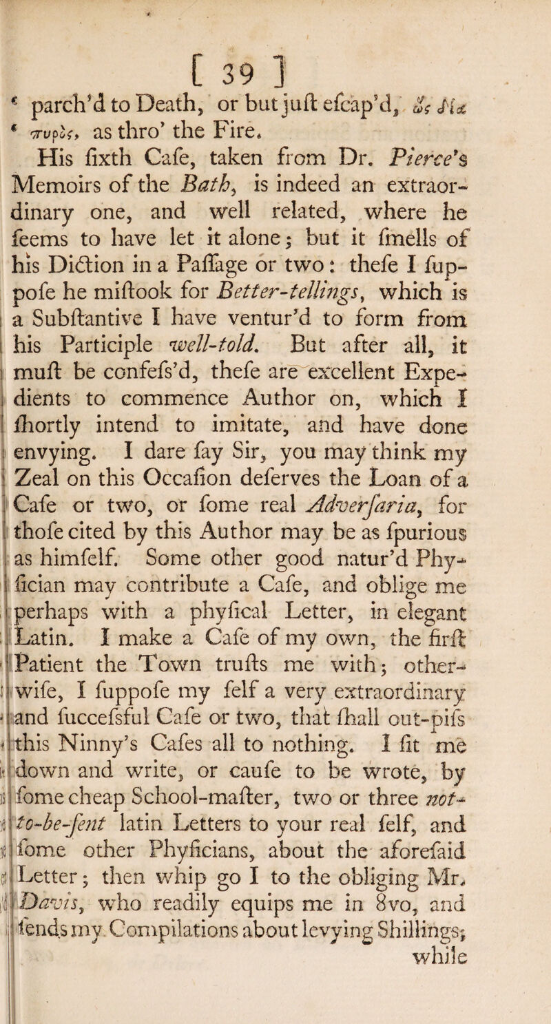 € parch’d to Death, or but juft efcap’d, Ss Ha € crwpof, as thro’ the Fire* His fixth Cafe, taken from Dr. Pierce's Memoirs of the Bath, is indeed an extraor¬ dinary one, and well related, where he feems to have let it alone; but it fmells of his Di&ion in a Paffage or two: thefe I fup- pofe he miflook for Better-tellings, which is a Subftantive I have ventur’d to form from i his Participle well-told. But after all, it i muft be confefs’d, thefe are excellent Expe- i dients to commence Author on, which 1 I fhortly intend to imitate, and have done : envying. I dare fay Sir, you may think my ! Zeal on this Occafion deferves the Loan of a : Cafe or two, or fome real Adverfaria, for : thofe cited by this Author may be as fpurious , as himfelf. Some other good natur’d Phy-*- 1 lician may contribute a Cafe, and oblige me i perhaps with a phyfical Letter, in elegant : ['Latin. I make a Cafe of my own, the firft Patient the Town trails me with; other- J wife, I fuppofe my felf a very extraordinary u and fuccefsful Cafe or two, that fhall out-pifs this Ninny’s Cafes all to nothing. 1 fit me down and write, or caufe to be wrote, by fome cheap School-mafter, two or three not- to-be-fent latin Letters to your real felf, and fome other Phyficians, about the aforefaid Letter; then whip go I to the obliging Mr, Davis, who readily equips me in 8vo, and :! fends my Compilations about levying Shillings; while