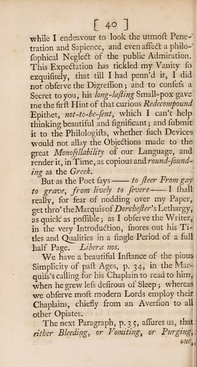 [ ] while I endeavour to look the utmofl Pene¬ tration and Sapience, and even affect a philo- fophical NegleCt of the public Admiration. This Expectation has tickled my Vanity fo exquifitely, that till I had penn’d it, I did not obferve the Digreffion; and to confefs a Secret to you, his long-lafting Small-pox gave me the firft Hint of that curious Redecompound Epithet, not-to-be-fent, which I can’t help thinking beautiful and fignificant; and fubmit it to the Philologies, whether fuch Devices •would not allay the Objections made to the great Monofyllability of our Language, and render it, in Time, as copious and round-found¬ ing as the Greek. But as the Poet fays-to fleer From gay to grave, from lively to fevere-1 (ball really, for fear of nodding over my Paper, get thro’ the Marquis of Dorcbejler’s Lethargy, as quick as poffible; as I obferve the Writer, in the very Introduction, fnores out his Ti¬ tles and Qualities in a Angle Period of a full half Page. Libera nos. We have a beautiful Inftance of the pious Simplicity of part Ages, p. 34, in the Mar- quifs’s calling for his Chaplain to read to him, when he grew lefs defirous ox Sleep; whereas we obferve moft modern Lords employ their Chaplains, chiefly from an Averfion to all other Opiates. The next Paragraph, p. 3 5, allures us, that either Bleeding, or Vomiting, or Purging, one.
