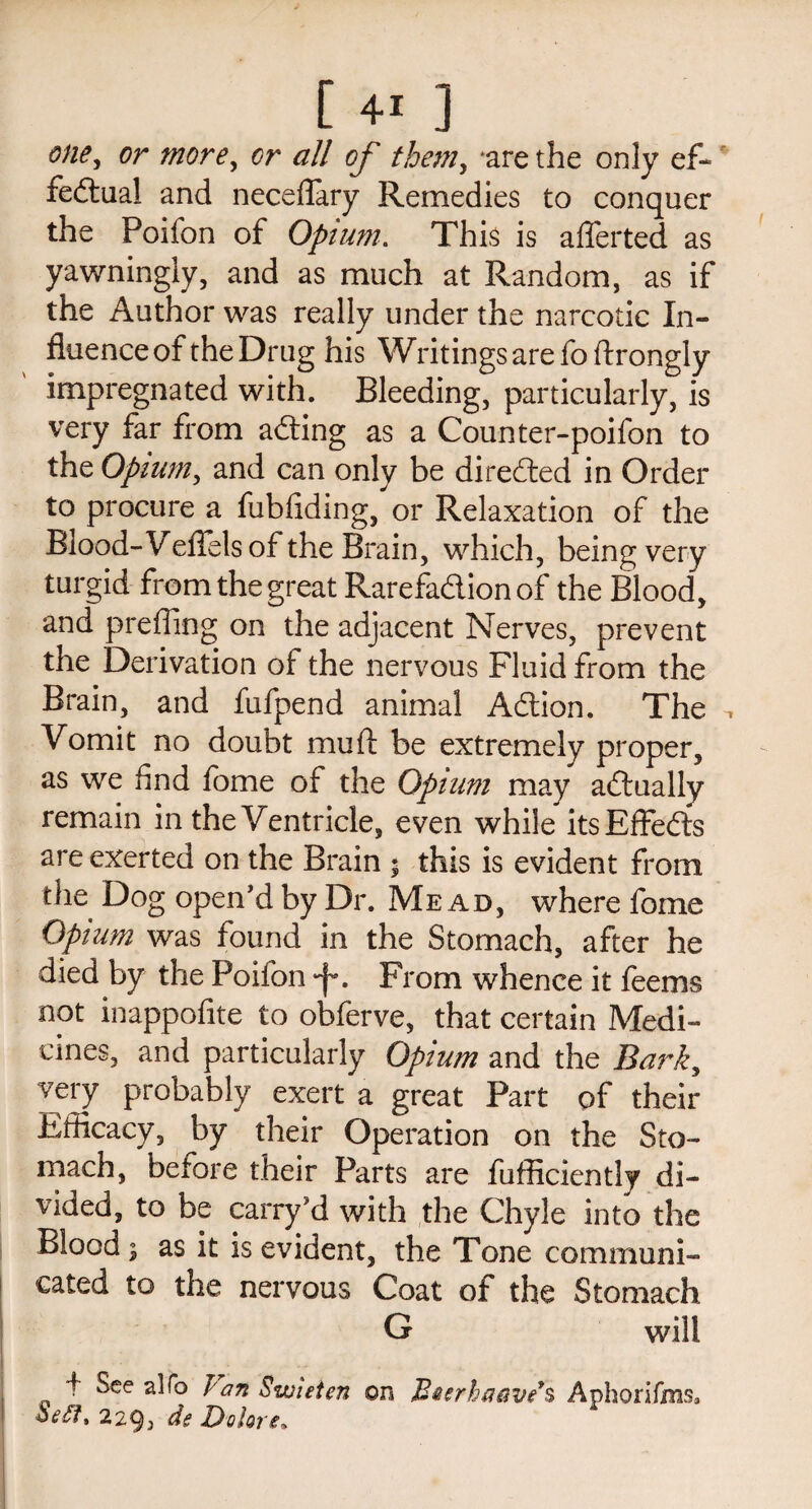 one, or more, or all of them, ‘are the only ef¬ fectual and neceflary Remedies to conquer the Poifon of Opium. This is afferted as yawningly, and as much at Random, as if the Author was really under the narcotic In¬ fluence of the Drug his Writings are foftrongly impregnated with. Bleeding, particularly, is very far from aCting as a Counter-poifon to the Opium, and can only be directed in Order to procure a fubfiding, or Relaxation of the Blood- Veflfels of the Brain, which, being very turgid from the great Rarefa&ion of the Blood, and prefling on the adjacent Nerves, prevent the Derivation of the nervous Fluid from the Brain, and fufpend animal A&ion. The ^ Vomit no doubt mu ft be extremely proper, as we And fome of the Opium may actually remain in the Ventricle, even while its EffeCts are exerted on the Brain * this is evident from the Dog open’d by Dr. Me ad, where fome Opium was found in the Stomach, after he died by the Poifon •f*. From whence it feems not inappofite to obferve, that certain Medi¬ cines, and particularly Opium and the Bark, very probably exert a great Part of their Efficacy, by their Operation on the Sto¬ mach, before their Parts are fufficiently di¬ vided, to be carry’d with the Chyle into the Blood ; as it is evident, the Tone communi¬ cated to the nervous Coat of the Stomach G will 4 See alfo Van Swieten on Raerhaeives Aphoffjfms, ve£t% 229j de Dolore.