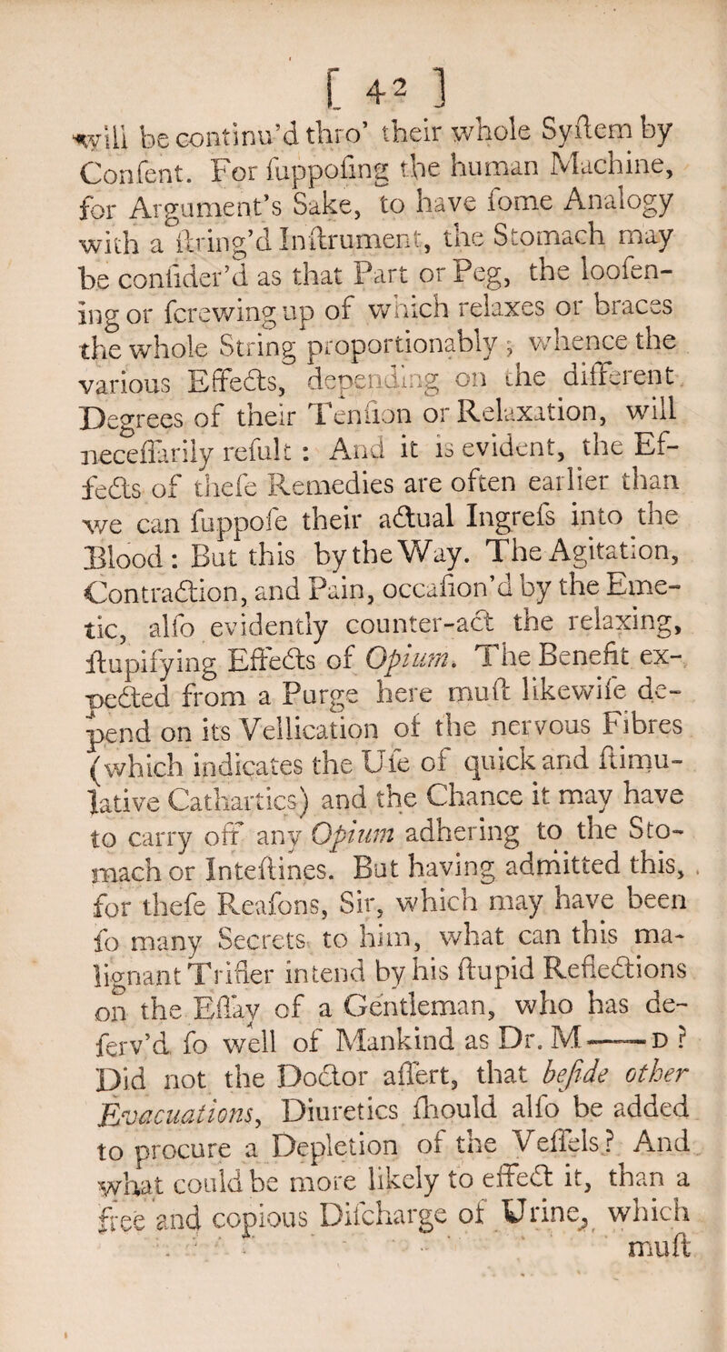 i 4 - 1 will be continu’d thro’ their whole Syftem by Confent. For fuppofing the human Machine, for Argument’s Sake, to have iome Analogy with a°ilring’d Inftrument, the Stomach may be consider’d as that Part or Peg, the loofen- ing or fcrewmg up or which relaxes 01 bracks the whole String proportionably , whence the various Effeds, depending on the different Degrees of their Tendon or Relaxation, will neceffarily refult: And it is evident, the Ef¬ feds of thefe Remedies are often earlier than we can fuppofe their adual Ingrefs into the Blood: But this by the Way. The Agitation, Contradion, and Pain, occalon’d by the Eme¬ tic, alfo evidently counter-ad the relaxing, ftupifying Effeds of Opium. The Benefit ex¬ uded from a Purge here mull Hkewife de¬ pend on its Yellication of the nervous Fibres (which indicates the U-le of quick and ftimu- lative Cathartics) and the Chance it may have to carry oft any Opium adhering to the Sto¬ mach or Inteftines. But having admitted this, for thefe Reafons, Sir, which may have been fo many Secrets, to him, what can this ma¬ lignant Trifler intend by his ftupid Refiedions on the Eflay of a Gentleman, who has de- ferv’d fo well of Mankind as Dr. M-- d ? Did not the Dodor aflert, that befrde other Evacuations, Diuretics fhould alio be added to procure a Depletion of the Veffels ? And what could be more likely to effed it, than a free and copious Difcharge of Urine., which