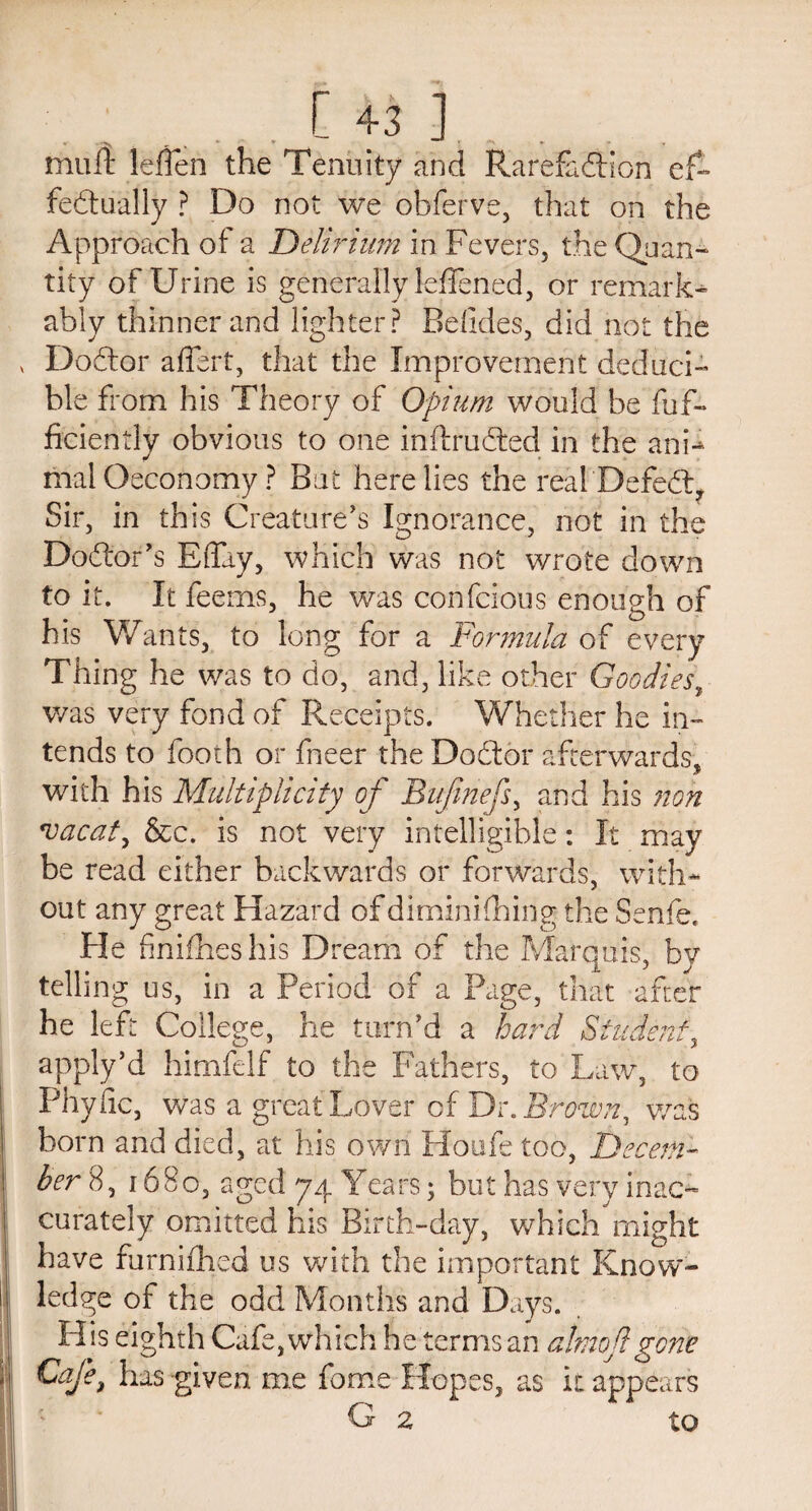 muft leflen the Tenuity and Rarefaction ef¬ fectually ? Do not we obferve, that on the Approach of a Delirium in Fevers, the Quan¬ tity of Urine is generally leffened, or remark¬ ably thinner and lighter? Belides, did not the v DoCtor affert, that the Improvement deduci- ble from his Theory of Opium would be fuf- ficiently obvious to one inftruCted in the anF mal Oeconomy ? But here lies the real DefeCt, Sir, in this Creature's Ignorance, not in the Doctor's Bffuy, which was not wrote down to it. It feems, he was confcious enough of his Wants, to long for a Formula of every Thing he was to do, and, like other Goodies, was very fond of Receipts. Whether he in¬ tends to fooih or fneer the DoCtor afterwards, with his Multiplicity of Bufmefs, and his non vacate &c. is not very intelligible: It may be read either backwards or forwards, with¬ out any great Hazard of diminishing the Senfe. Fie finishes his Dream of the Marquis, by telling us, in a Period of a Page, that after he left College, he turn’d a hard Student, apply’d himfelf to the Fathers, to Law, to Phytic, was a great Lover of Dr. Brown, was born and died, at his own Houfe too, Decem¬ ber 8, 1680, aged 74 Years; but has very inac¬ curately omitted his Birth-day, which might have furnifhed us with the important Know¬ ledge of the odd Months and Days. His eighth Cafe, which he terms an almojlgone Cafe, has -given me fome Hopes, as it appears G 2 to