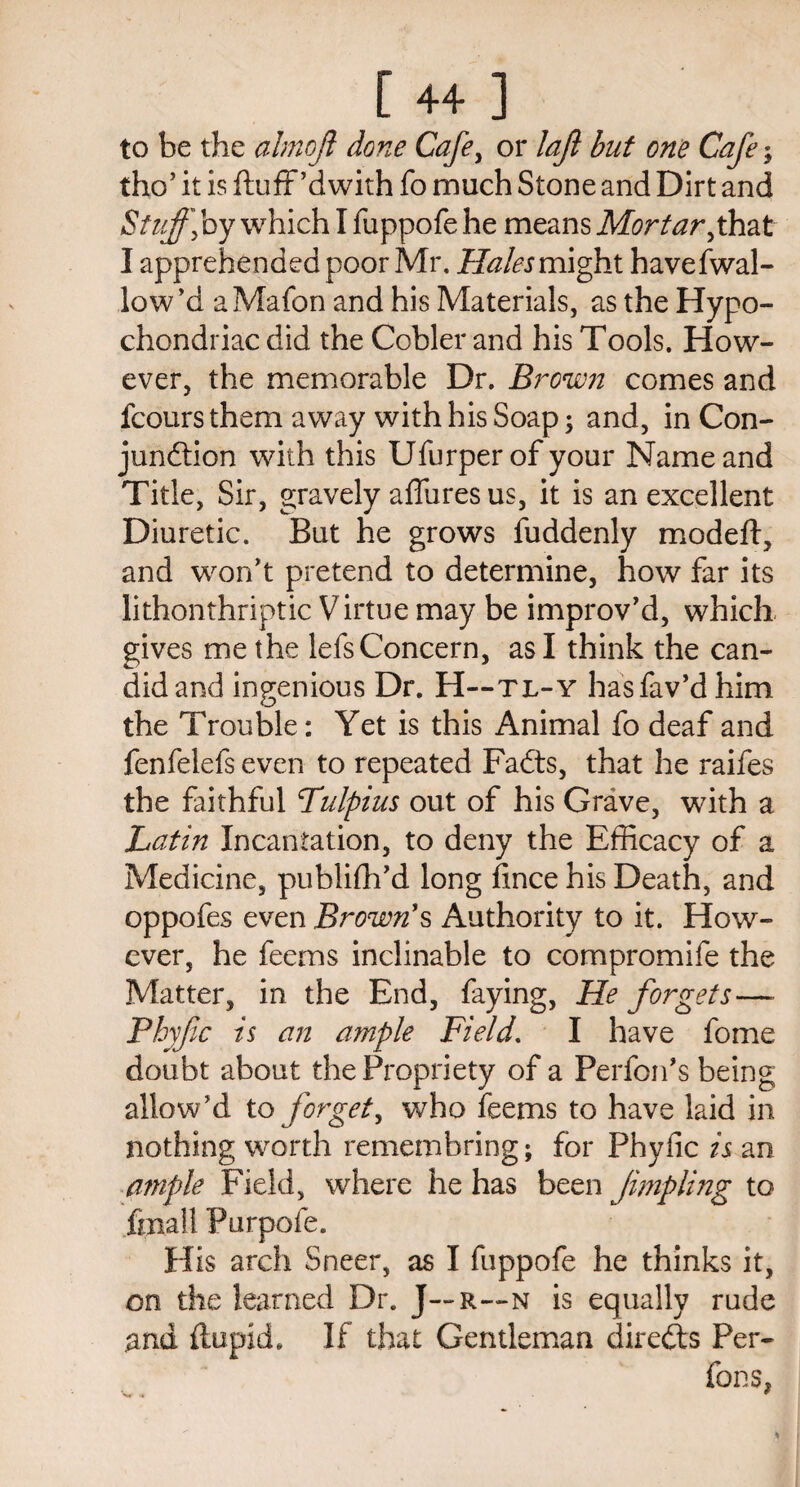 to be the ahnojl done Cafe, or lajl but one Cafe; tho’ it is ftuff’dwith fo much Stone and Dirt and Stuff] by which I fuppofe he means Mortar ^that I apprehended poor Mr. Hales might havefwal- low’d aMafon and his Materials, as the Hypo¬ chondriac did the Cobler and his Tools. How¬ ever, the memorable Dr. Brown comes and fcours them away with his Soap; and, in Con- jundtion with this Ufurperof your Name and Title, Sir, gravely affures us, it is an excellent Diuretic. But he grows fuddenly modeft, and won't pretend to determine, how far its lithonthriptic Virtue may be improv'd, which gives me the lefs Concern, as I think the can¬ did and ingenious Dr. H—tl-y hasfav’d him the Trouble: Yet is this Animal fo deaf and fenfelefs even to repeated Fadts, that he raifes the faithful Fulpius out of his Grave, with a Latin Incantation, to deny the Efficacy of a Medicine, publifh'd long fince his Death, and oppofes even Brown's Authority to it. How¬ ever, he feems inclinable to compromife the Matter, in the End, faying, He forgets— Pbyfc is an ample Field. I have fome doubt about the Propriety of a Performs being, allow'd to forgety who feems to have laid in nothing worth remembring; for Fhyfic is an ample Field, where he has been Jimpling to fmall Purpofe. His arch Sneer, as I fuppofe he thinks it, on the learned Dr. J— r~n is equally rude #nd ftupid. If that Gentleman diredts Per¬ forms,
