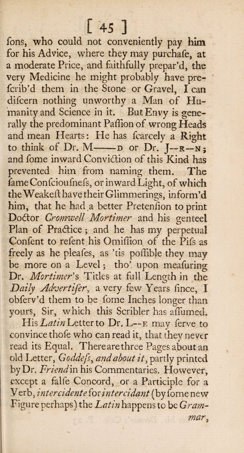 fons, who could not conveniently pay him for his Advice, where they may purchafe, at a moderate Price, and faithfully prepar’d, the very Medicine he might probably have pre- fcrib’d them in the Stone or Gravel, I can difcern nothing unworthy a Man of Hu¬ manity and Science in it. But Envy is gene¬ rally the predominant Paffion of wrong Heads and mean Hearts: He has fcarcely a Right to think of Dr. M-b or Dr. J—r—n ; and fome inward Convidtion of this Kind has prevented him from naming them. The fame Confcioufnefs, or inward Light, of which the Weakeft have their Glimmerings, inform’d him, that he had ,a better Pretenfion to print Dodtor Cromwell Mortimer and his genteel Plan of Pradtice; and he has my perpetual Confent to refent his Omiffion of the Pifs as freely as he pleafes, as ’tis poffible they may be more on a Level 5 tho’ upon meafuring Dr. Mortimer's Titles at full Length in the Daily Advertifer? a very few Years fince, I obferv’d them to be fome Inches longer than yours, Sir, which this Scribler has adorned. His Latin Letter to Dr. L—e may ferve to convince thofe who can read it, that they never read its Equal. There are three Pages about an old Letter, Goddefs, and about it, partly printed by Dr. Friend in his Commentaries. However, except a falfe Concord, or a Participle for a Verb, intercidente {ox inter cidant (by fome new Figure perhaps) the Latin happens to be Gram¬ mar ^ 1
