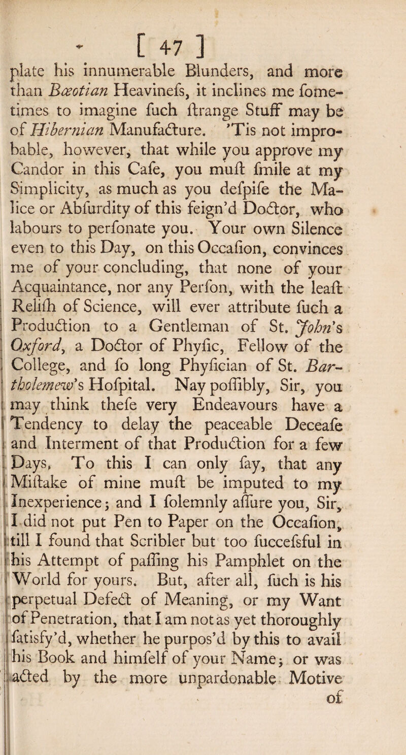 plate his innumerable Blunders, and more than Boeotian Heavinefs, it inclines me fome- times to imagine fuch ftrange Stuff may be of Hibernian Manufacture. ’Tis not impro¬ bable, however, that while you approve my Candor in this Cafe, you mu it fmile at my Simplicity, as much as you defpife the Ma¬ lice or Abfurdity of this feign’d DoCtor, who labours to perfonate you. Your own Silence even to this Day, on this Occafion, convinces me of your concluding, that none of your Acquaintance, nor any Perfon, with the leaft Relifh of Science, will ever attribute fuch a Production to a Gentleman of St. John's Oxford, a DoCtor of Phyfic, Fellow of the College, and fo long Phyfician of St. Bar- tbolemew's Hofpital. Nay poffibly, Sir, you may think thefe very Endeavours have a Tendency to delay the peaceable Deceafe j and Interment of that Production for a few Days, To this I can only fay, that any Miltake of mine mu ft be imputed to my Inexperience; and I folemnly affine you, Sir, I did not put Pen to Paper on the Occafion, still I found that Scribler but too fuccefsful in j his Attempt of paffing his Pamphlet on the j World for yours. But, after all, fuch is his perpetual DefeCt of Meaning, or my Want of Penetration, that I am not as yet thoroughly fatisfy’d, whether he purpos’d by this to avail his Book and himfelf of your Name; or was :| aCted by the more unpardonable Motive