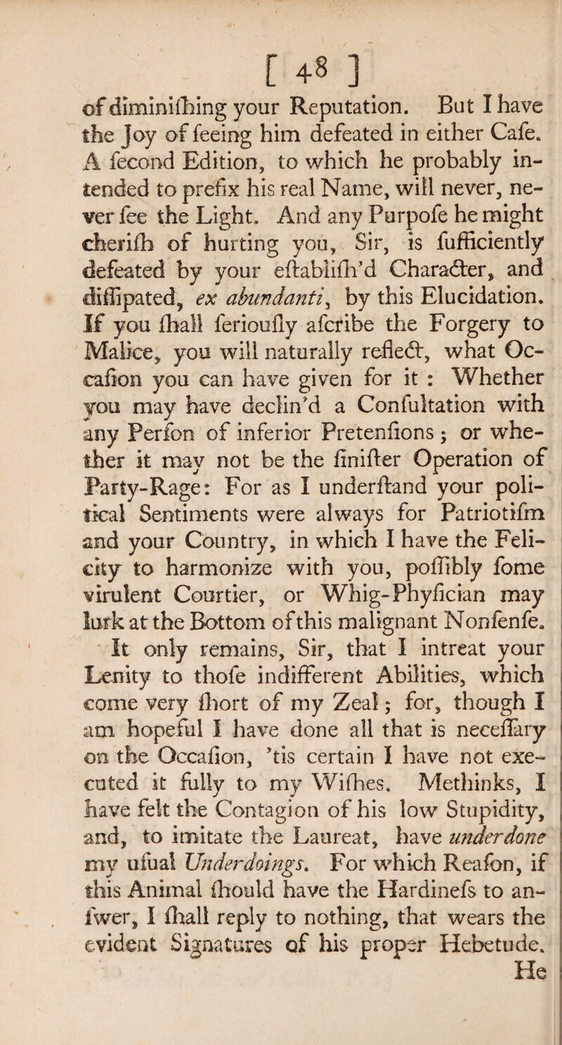 r 4-s ] of diminishing your Reputation. But I have the Joy of feeing him defeated in either Cafe. A fecond Edition, to which he probably in¬ tended to prefix his real Name, will never, ne¬ ver fee the Light. And any Purpofe he might eherifh of hurting you. Sir, is Sufficiently defeated by your eftabiifhM Character, and diffipated, ex abundantly by this Elucidation. If you Shall ferioufiy afcribe the Forgery to Malice, you will naturally refleft, what Oc- cafion you can have given for it : Whether you may have declin'd a Confultation with any Perfon of inferior Pretenfions; or whe¬ ther it may not be the finiffer Operation of Party-Rage: For as I underftand your poli¬ tical Sentiments were always for Patriotifm and your Country, in which I have the Feli¬ city to harmonize with you, poffibly fome virulent Courtier, or Whig-Phyfician may lurk at the Bottom of this malignant N onfenfe* It only remains. Sir, that I intreat your Lenity to thofe indifferent Abilities, which come very Short of my Zeal; for, though I am hopeful I have done all that is necefiary > on the Occafion, Jtis certain I have not exe¬ cuted it fully to my Wifhes. Methinks, I have felt the Contagion of his low Stupidity, and, to imitate the Laureat, have underdone my ufual Underdoings. For which Reafon, if this Animal Should have the Hardinefs to an- fwer, I Shall reply to nothing, that wears the evident Signatures of his proper Hebetude. He