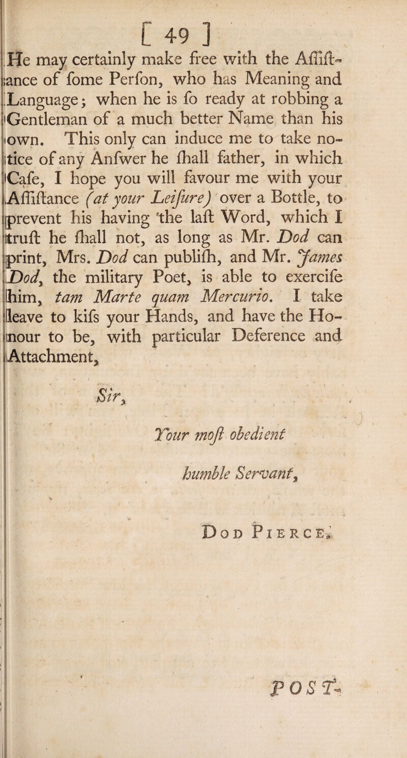 [49] He may certainly make free with the :ance of fome Perfon, who has Meaning and Language; when he is fo ready at robbing a •Gentleman of a much better Name than his •own. This only can induce me to take no¬ tice of any Anfwer he fhall father, in which 'Cafe, I hope you will favour me with your Affiftance (at your Leifure) over a Bottle, to prevent his having the laft Word, which I Itruft he fhall not, as long as Mr. Dod can print, Mrs, Dod can publifh, and Mr. James Dod, the military Poet, is able to exercife Ihim, tam Marte quam Mercurio. I take Heave to kifs your Hands, and have the Ho™ inour to be, with particular Deference and Attachment, « j Sir, Tour mofi obedient humble Servant, • . d i Dod Pierce. post-