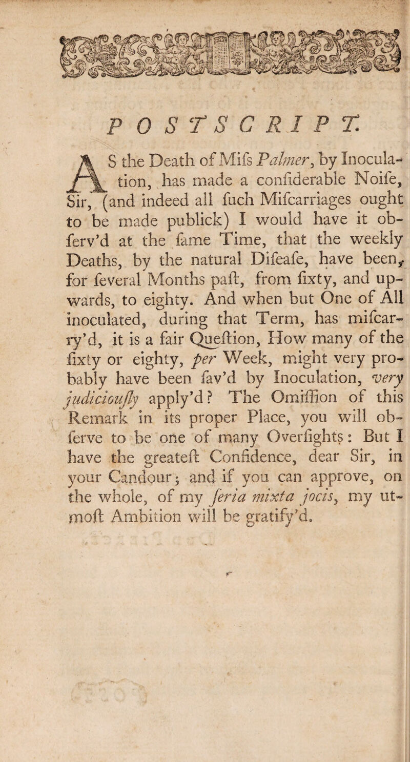 AS the Death of Mifs Palmer, by Inocula¬ tion, has made a confiderable Noife, Sir, (and indeed all fuch Mifcarriages ought to be made publick) I would have it ob- ferv’d at the fame Time, that the weekly Deaths, by the natural Difeafe, have been,, for feveral Months paft, from fixty, and up¬ wards, to eighty. And when but One of AH inoculated, during that Term, has mifcar- ry’d, it is a fair Quefiion, How many of the fixty or eighty, per Week, might very pro¬ bably have been fav’d by Inoculation, very judicioujly apply’d? The Omiffion of this Remark in its proper Place, you will ob- ferve to be one of many Overfights: But I have the greateft Confidence, dear Sir, in your Candour; and if you can approve, on the whole, of my feria mixta jocis, my lit- mod Ambition will be gratify’d.
