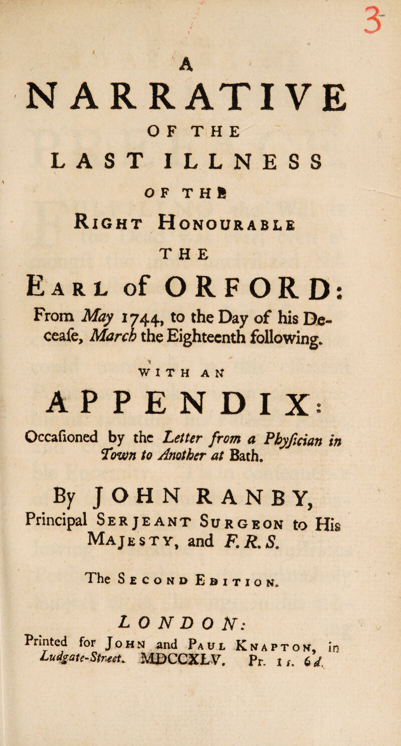 O F T H E LAST ILLNESS \ OF T H ft Right Honourable THE Earl of ORFORD: From May 1744, to the Day of his De- ceafe, March the Eighteenth following. WITH AN APPENDIX: Occafioned by the Letter from a Pbyfician in Town to Another at Bath. By JOHN RANBY, Principal Serjeant Surgeon to His Majesty, and F.R.S. The Second Edition. LONDON: Printed for John and Paul Knapton, in Lunate-Street. MDCCXLV. Pr. is. 6d