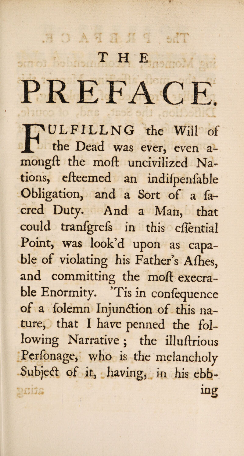 PREFACE. FULFILLNG the Will of the Dead was ever, even a- mongft the moft uncivilized Na¬ tions, efteemed an indifpenfable Obligation, and a Sort of a fa- cred Duty. And a Man, that could tranfgrefs in this eflential Point, was look’d upon as capa¬ ble of violating his Father’s Alhes, and committing the moft execra¬ ble Enormity. Tis in conlequence of a folemn Injun&ion of this na¬ ture, that I have penned the fol¬ lowing Narrative ; the illuftrious Perfonage, who is the melancholy Subje<ft of it, having, in his ebb¬ ing