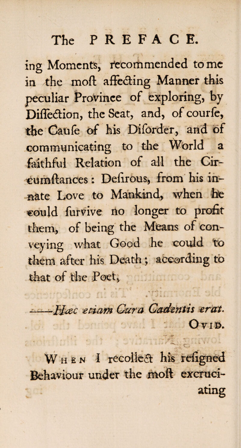 ing Moments, recommended tome in the moft affedting Manner this peculiar Province of exploring, by Difle&ion, the Seat, and, of courfe, the Caufe of his Diforder, and of communicating to the World a faithful Relation of all the Cir- eumftances: Delirous, from his in¬ nate Love to Mankind, when hte could furvive no longer to profit them, of being the Means of con¬ veying what Good he could to them after his Death; according to that of the Poet, • * f \ * ^ J. -A » ' •>«* • f * *■ - ' - ' -—-Mac etiam Gar a Gadentis erat. L i Ovid. * * • T' • ' - When I recoiled his refigned Behaviour under the moft excruci¬ ating