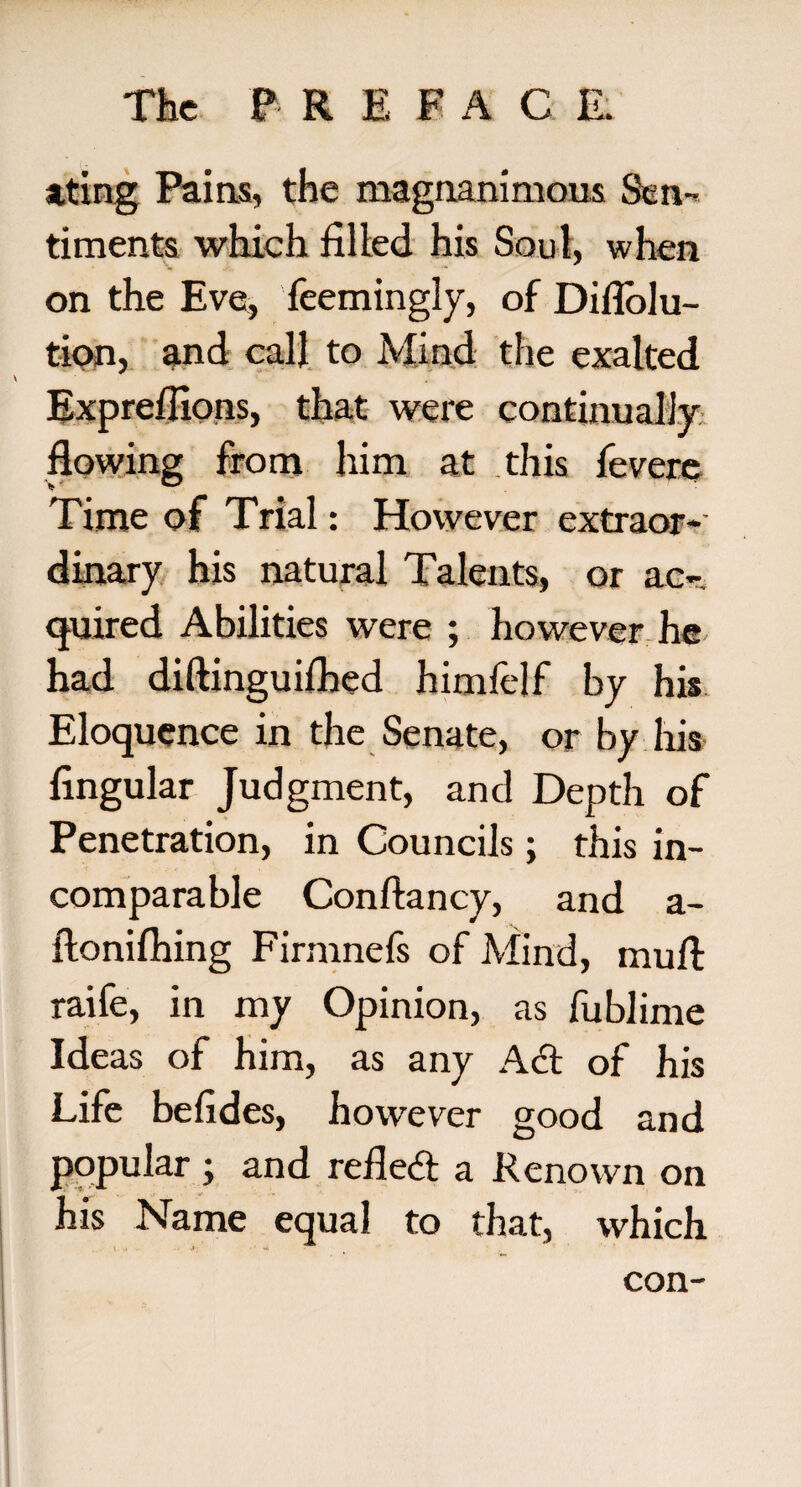 ating Pains, the magnanimous Sen¬ timents which filled his Soul, when on the Eve, feemingly, of Diflolu- tion, and call to Mind the exalted Exprefiions, that were continually flowing from him at this fevere Time of Trial: However extraor¬ dinary his natural Talents, or ac¬ quired Abilities were ; however he had diftinguifbed himfelf by his Eloquence in the Senate, or by his Angular Judgment, and Depth of Penetration, in Councils; this in¬ comparable Conftancy, and a- ftonifhing Firmnefs of Mind, mull raife, in my Opinion, as fublime Ideas of him, as any A& of his Life befides, however good and popular ; and reflect a Renown on his Name equal to that, which 1 •• <*•, ** . con-