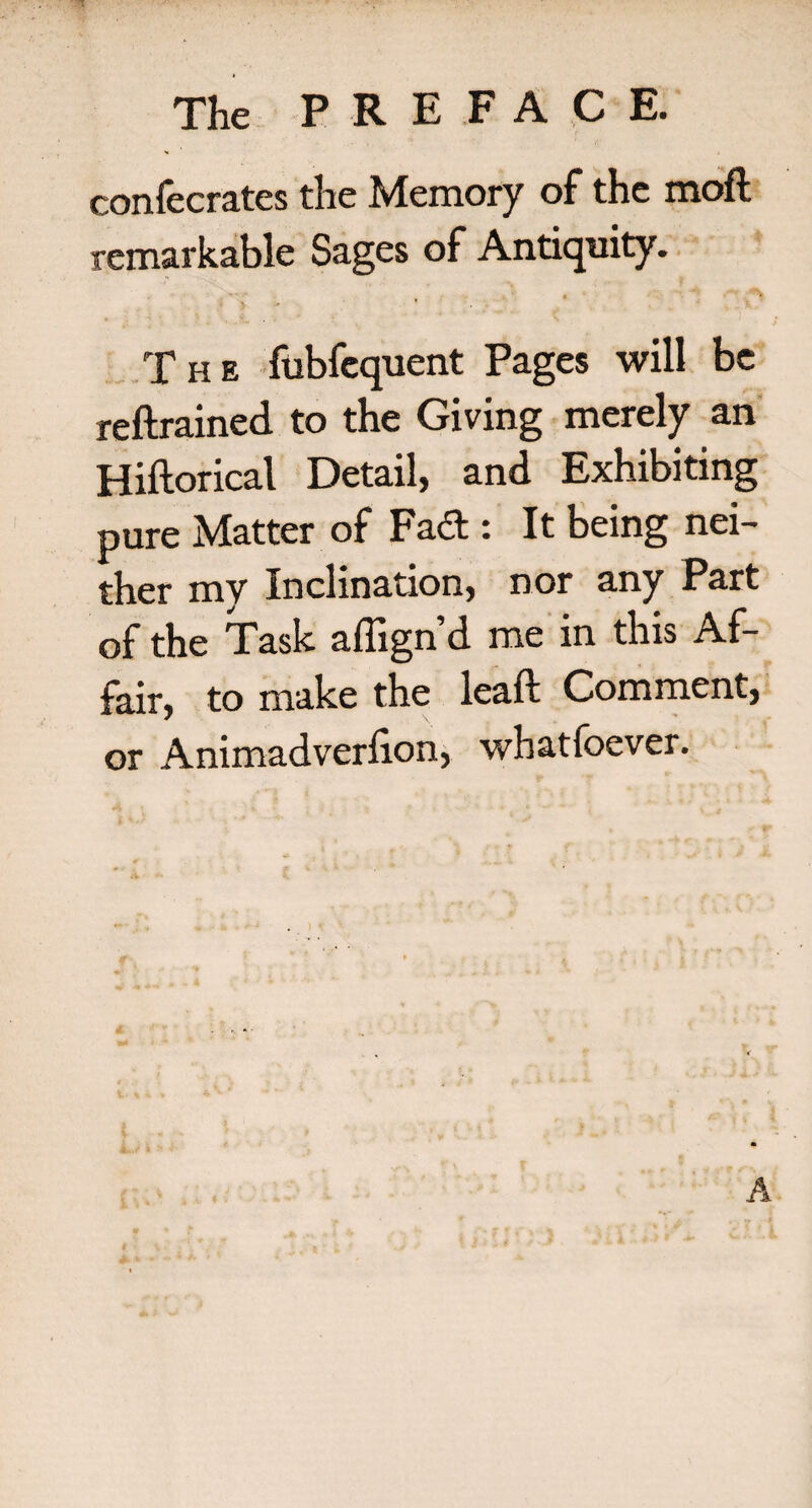 confecrates the Memory of the moft remarkable Sages of Antiquity. * * The fubfcquent Pages will be reftrained to the Giving merely an Hiftorical Detail, and Exhibiting pure Matter of Fad : It being nei¬ ther my Inclination, nor any Part of the Task affign’d me in this Af¬ fair, to make the lead Comment, or Animadverlion, whatfoever. A