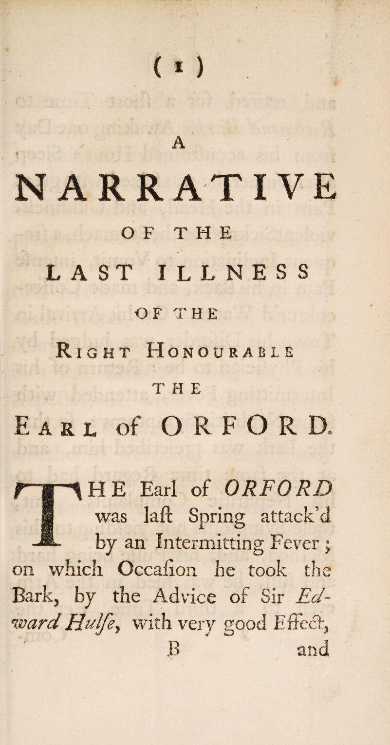 NARRATIVE OF THE LAST ILLNESS OF THE R ight Honourable the Earl of ORFORD, HE Earl of ORFORD was laft Spring attack’d by an Intermitting Fever ; on which Occafion he took the Bark, by the Advice of Sir Ed¬ ward Hulfe, with very good Effect, B and
