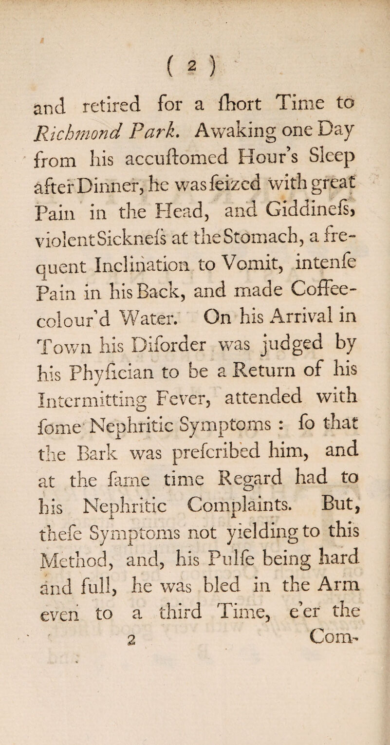 and retired for a fhort Time to Richmond Park. Awaking one Day from his accuilomed Hour’s Sleep after Dinner, he was feized with great Pain in the Head, and Giddinels, violent Sicknefs at the Stomach, a fre¬ quent Inclination to Vomit, intenfe Pain in his Back, and made Coffee- colour’d Water. On his Arrival in Town his Diforder was judged by his Phyfician to be a Return of his Intermitting Fever, attended with home Nephritic Symptoms : fo that the Bark was prefcribed him, and at the fame time Regard had to his Nephritic Complaints. But, thefe Symptoms not yielding to this Method, and, his Pulfe being hard and full, he was bled in the Arm even to a third Time, e’er the