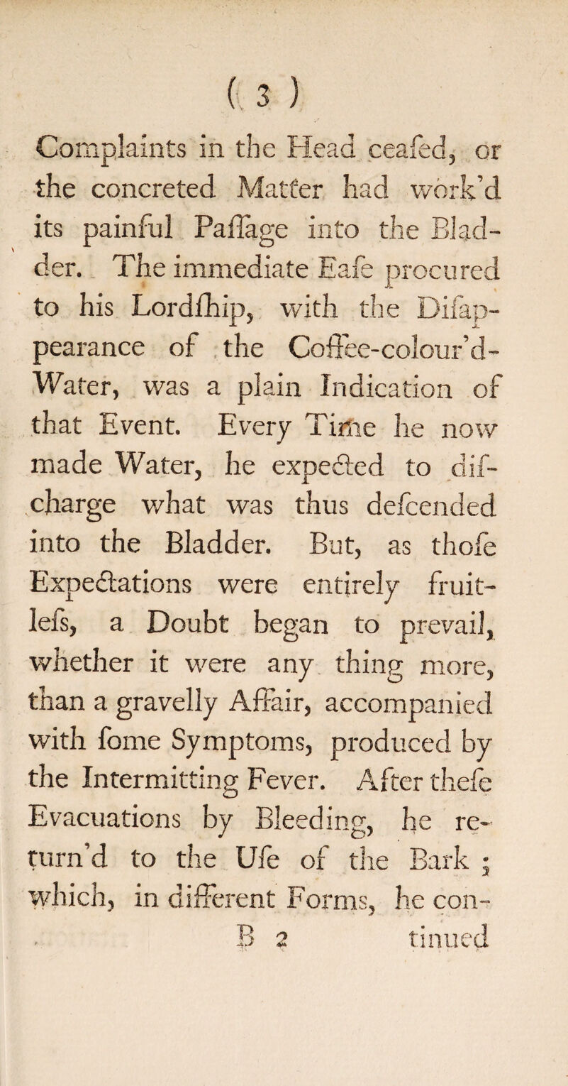 V the concreted Matter had work’d its painful Pailage into the Blad¬ der. The immediate Eafe procured to his Lordfhip, with the Difap- pearance of the Coffee-colour’d- Water, was a plain Indication of that Event. Every Time he now made Water, he expedted to dif- charge what was thus delcended into the Bladder. But, as thofe Expectations were entirely fruit- lefs, a Doubt began to prevail, whether it were any thing more, than a gravelly Affair, accompanied with fome Symptoms, produced by the Intermitting Fever. After thefe Evacuations by Bleeding, he re¬ turn’d to the Ufe of the Bark ; which, in different Forms, he con- B 2 tinned ■4* < . . l