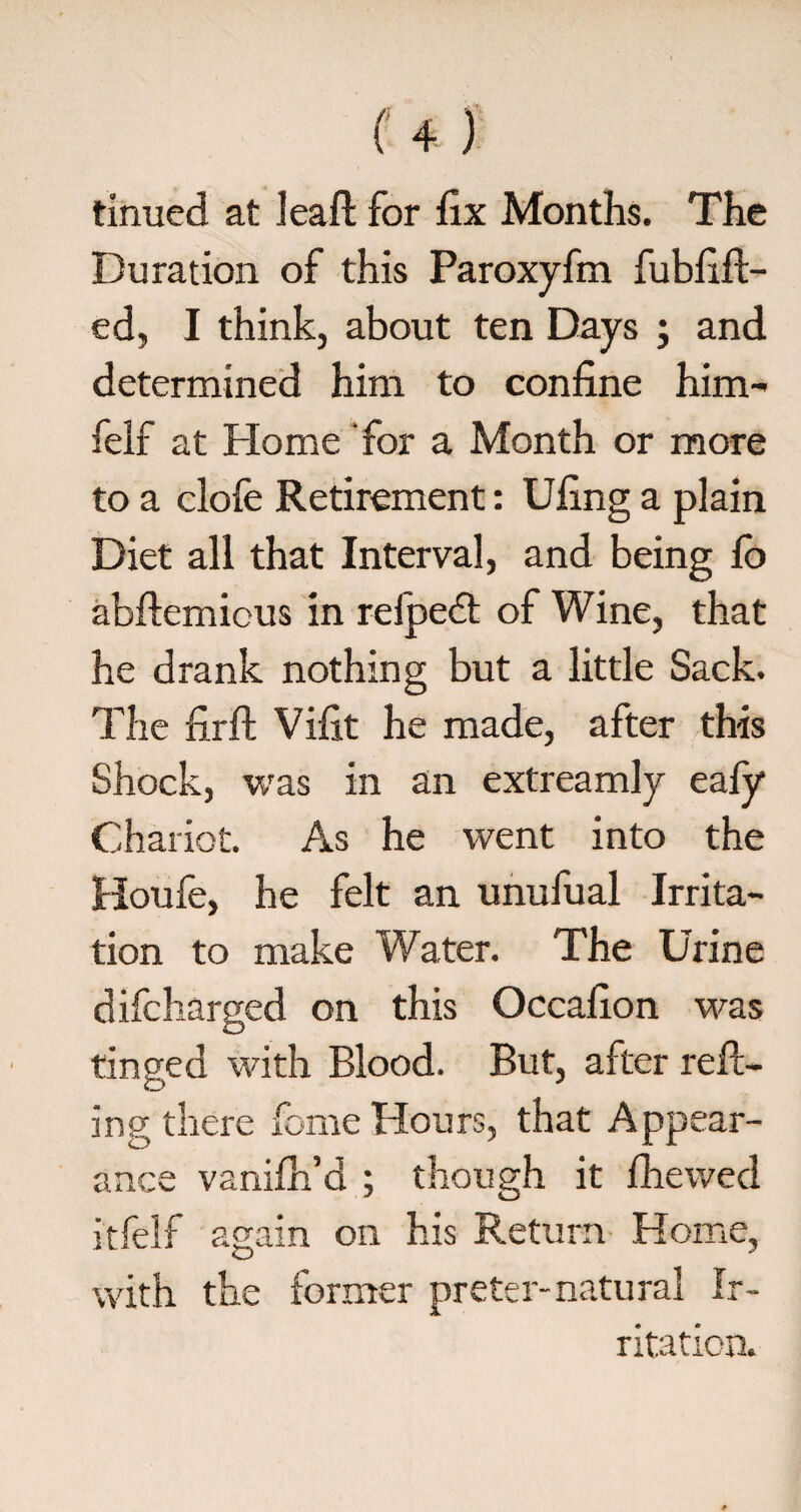 firmed at leaf! for fix Months. The Duration of this Paroxyfm fubfift- ed, I think, about ten Days ; and determined him to confine him- felf at Home for a Month or more to a clofe Retirement: Ufing a plain Diet all that Interval, and being fo abftemicus in relpedt of Wine, that he drank nothing but a little Sack. The firft Vifit he made, after this Shock, was in an extreamly eafy Chariot. As he went into the Houfe, he felt an unufual Irrita¬ tion to make Water. The Urine difcharged on this Occafion was tinged with Blood. But, after reft- ing there fome Hours, that Appear¬ ance vanifh’d ; though it fhewed itfelf again on his Return Home, with the former prefer-natural Ir¬ ritation.