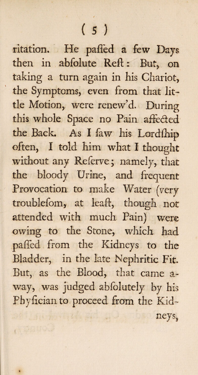 ritation. He palled a few Days then in abfolute Reft: But, on taking a turn again in his Chariot, the Symptoms, even from that lit¬ tle Motion, were renew’d. During this whole Space no Pain affected the Back. As I faw his Lord {hip often, I told him what I thought without any Referve; namely, that the bloody Urine, and frequent Provocation to make Water (very troublefom, at leaft, though not attended with much Pain) were owing to the Stone, which had paffed from the Kidneys to the Bladder, in the late Nephritic Fit. But, as the Blood, that came a- way, was judged ablolutely by his Phyfician to proceed from the Kid¬ neys,