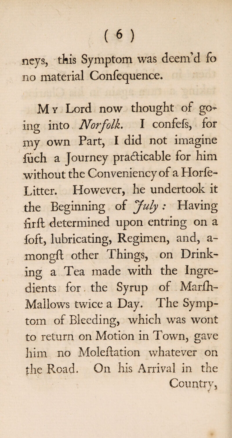 neys, this Symptom was deem’d fo no material Confequence. M y Lord now thought of go¬ ing into Norfolk. I confefs, for my own Part, I did not imagine fuch a Journey practicable for him without the Conveniency of a Horfe- Litter. However, he undertook it the Beginning of fuly: Having firft determined upon entring on a foft, lubricating, Regimen, and, a- mongft other Things, on Drink¬ ing a Tea made with the Ingre¬ dients for. the Syrup of Marfh- Mailows twice a Day. The Symp¬ tom of Bleeding, which was wont to return on Motion in Town, gave him no Moleftation whatever on the Road. On his Arrival in the Country, V *