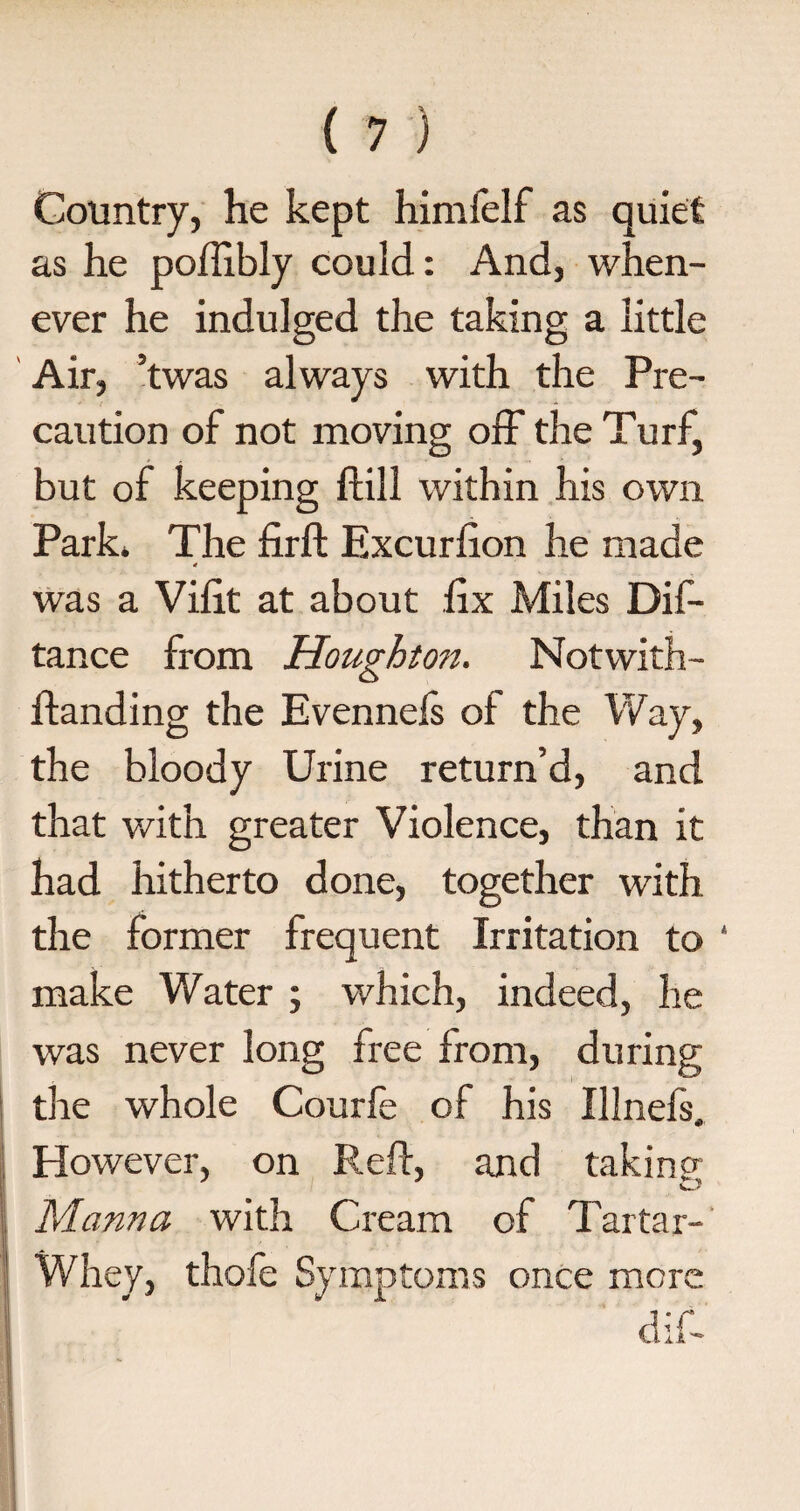 Country, he kept himfelf as quiet as he poflibly could: And, when¬ ever he indulged the taking a little Air, ’twas always with the Pre¬ caution of not moving off the Turf, but of keeping ft ill within his own Park* The firft Excurfton he made 4 was a Viftt at about ftx Miles Dif- tance from Houghton. Notwith- ftanding the Evennefs of the Way, the bloody Urine return’d, and that with greater Violence, than it had hitherto done, together with the former frequent Irritation to ‘ make Water ; which, indeed, he was never long free from, during the whole Courfe of his Illnefs. However, on Reft, and taking Manna with Cream of Tartar- Whey, thofe Symptoms once more a ; r vti.A'-
