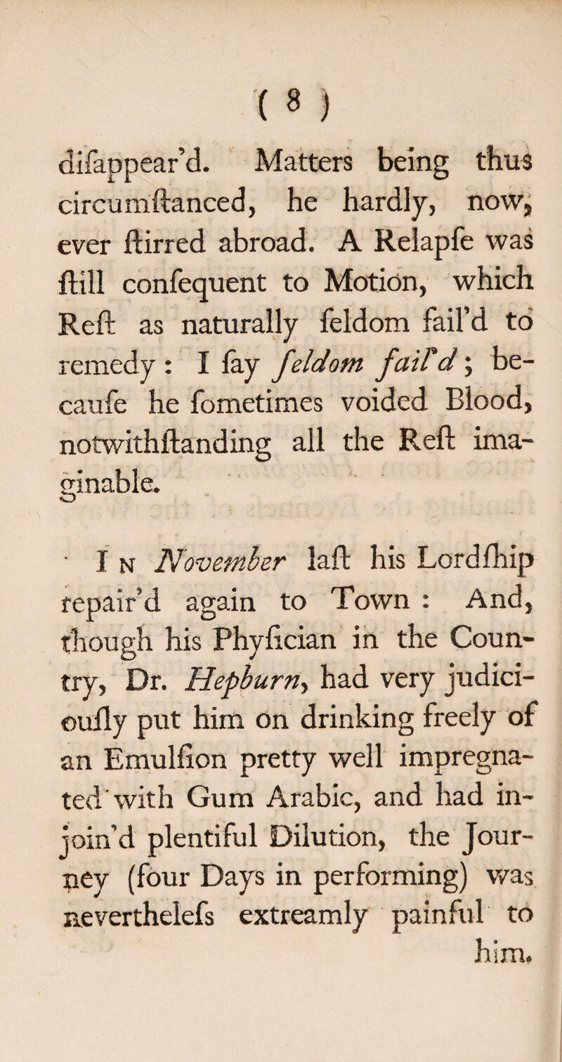 (s ) difappear’d. Matters being thus circumftanced, he hardly, now, ever ftirred abroad. A Relapfe was ftill confequent to Motion, which Reft as naturally feldom fail’d to remedy : I fay feldom fail'ci; be- caufe he fometimes voided Blood, notwithstanding all the Reft ima¬ ginable. O ■ I n November laft his Lord Ship repair’d again to Town : And, though his Phyfician in the Coun¬ try, Dr. Hepburn, had very judici- oully put him on drinking freely of an Emulfton pretty well impregna¬ ted'with Gum Arabic, and had in¬ join’d plentiful Dilution, the Jour¬ ney (four Days in performing) was neverthelefs extreamly painful to him.