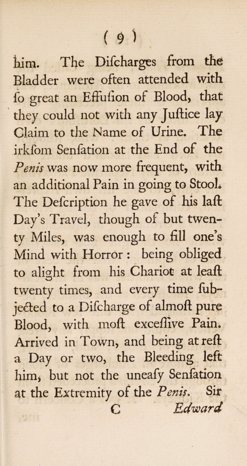($) him. The Difcharges from the Bladder were often attended with fo great an Effufion of Blood, that they could not with any Juftice lay Claim to the Name of Urine. The irkfom Senlation at the End of the Penis was now more frequent, with an additional Pain in going to Stool. The Defcription he gave of his laft Day’s Travel, though of but twen¬ ty Miles, was enough to fill one’s Mind with Horror: being obliged to aligrht from his Chariot at leaf!; O twenty times, and every time fub- je&ed to a Difcharge of almoft pure Blood, with molt excefiive Pain. Arrived in Town, and being at reft a Day or two, the Bleeding left him, but not the uneafy Senlation at the Extremity of the Penis. Sir C Edward